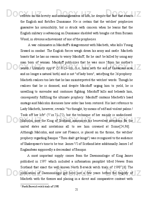 reflects on the brevity and meaninglessness of life, he despite the fact that awaits
the   English   and   fortifies   Dunsinane.   He   is   certain   that   the   witches'   prophecies
guarantee   his   invincibility,   but   is   struck   with   concern   when   he   learns   that   the
English military is advancing on Dunsinane shielded with boughs cut from Birnam
Wood, in obvious achievement of one of the prophecies.
 A war culminates in Macduff's disagreement with Macbeth, who kills Young
Siward in combat. The English forces weigh down his army and castle. Macbeth
boasts that he has no reason to worry Macduff, for he can't be killed by using any
man   born   of   woman.   Macduff   publicizes   that   he   was   once   "from   his   mother's
womb   /   Untimely   ripp'd"   (V.8.15–16),   (i.e.,   born   with   the   aid   of   Caesarean   area
and no longer a natural birth) and is not "of lady born", satisfying the 2d prophecy.
Macbeth realises too late that he has misinterpreted the witches' words. Though he
realises   that   he   is   doomed,   and   despite   Macduff   urging   him   to   yield,   he   is
unwilling   to   surrender   and   continues   fighting.   Macduff   kills   and   beheads   him,
consequently   fulfilling   the   ultimate   prophecy.   Macduff   contains   Macbeth's   head
onstage and Malcolm discusses how order has been restored. His last reference to
Lady Macbeth, however, reveals "'tis thought, by means of self and violent palms /
Took   off   her   life"   (V.ix.71–72),   but   the   technique   of   her   suicide   is   undisclosed.
Malcolm,  now the  King  of   Scotland,  announces   his  benevolent  intentions  for   the
united   states   and   invitations   all   to   see   him   crowned   at   Scone[24,96].  
Although   Malcolm,   and   now   not   Fleance,   is   placed   on   the   throne,   the   witches'
prophecy regarding Banquo "Thou shalt get kings") was recognised to the audience
of Shakespeare's time to be true: James VI of Scotland later additionally James I of
Englandwas supposedly a descendant of Banquo. 
A   most   important   supply   comes   from   the   Daemonologie   of   King   James
published   in   1597   which   included   a   information   pamphlet   titled   Newes   from
Scotland   that   exact   the   well-known   North   Berwick   witch   trials   of   1590 6
.[6]   The
publication   of   Daemonologie   got   here   just   a   few   years   before   the   tragedy   of
Macbeth   with   the   themes   and   placing   in   a   direct   and   comparative   contrast   with
6
 North Berwick witch trials of 1590
21 