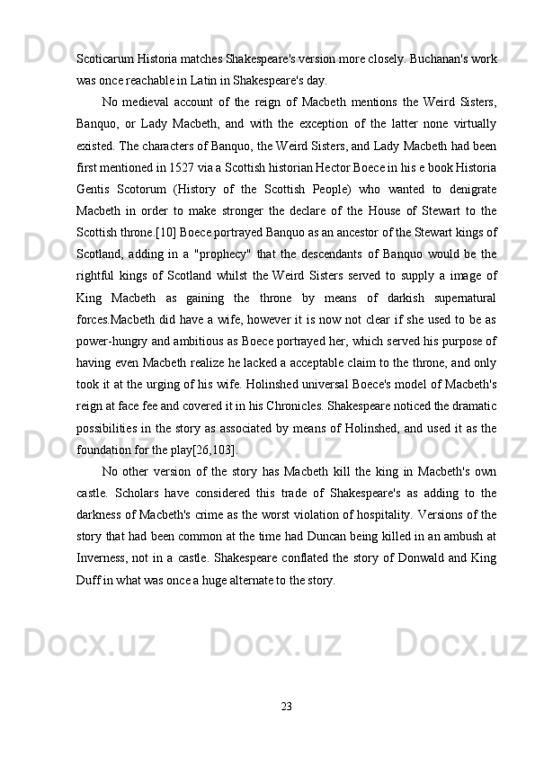 Scoticarum Historia matches Shakespeare's version more closely. Buchanan's work
was once reachable in Latin in Shakespeare's day. 
No   medieval   account   of   the   reign   of   Macbeth   mentions   the   Weird   Sisters,
Banquo,   or   Lady   Macbeth,   and   with   the   exception   of   the   latter   none   virtually
existed. The characters of Banquo, the Weird Sisters, and Lady Macbeth had been
first mentioned in 1527 via a Scottish historian Hector Boece in his e book Historia
Gentis   Scotorum   (History   of   the   Scottish   People)   who   wanted   to   denigrate
Macbeth   in   order   to   make   stronger   the   declare   of   the   House   of   Stewart   to   the
Scottish throne.[10] Boece portrayed Banquo as an ancestor of the Stewart kings of
Scotland,   adding   in   a   "prophecy"   that   the   descendants   of   Banquo   would   be   the
rightful   kings   of   Scotland   whilst   the   Weird   Sisters   served   to   supply   a   image   of
King   Macbeth   as   gaining   the   throne   by   means   of   darkish   supernatural
forces.Macbeth  did have a wife, however  it  is now not  clear  if  she used  to be as
power-hungry and ambitious as Boece portrayed her, which served his purpose of
having even Macbeth realize he lacked a acceptable claim to the throne, and only
took it at the urging of his wife. Holinshed universal Boece's model of Macbeth's
reign at face fee and covered it in his Chronicles. Shakespeare noticed the dramatic
possibilities   in   the  story   as   associated   by   means   of   Holinshed,   and   used   it   as   the
foundation for the play[26,103]. 
No   other   version   of   the   story   has   Macbeth   kill   the   king   in   Macbeth's   own
castle.   Scholars   have   considered   this   trade   of   Shakespeare's   as   adding   to   the
darkness of Macbeth's crime as the worst violation of hospitality. Versions of the
story that had been common at the time had Duncan being killed in an ambush at
Inverness,   not   in   a   castle.   Shakespeare   conflated   the   story   of   Donwald   and   King
Duff in what was once a huge alternate to the story.
 
23 