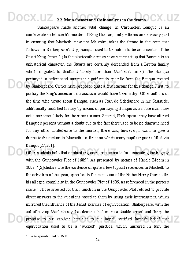 2.2. Main themes and their analysis in the drama.
  Shakespeare   made   another   vital   change.   In   Chronicles,   Banquo   is   an
confederate in Macbeth's murder of King Duncan, and performs an necessary part
in   ensuring   that   Macbeth,   now   not   Malcolm,   takes   the   throne   in   the   coup   that
follows. In Shakespeare's  day, Banquo used to be notion to be an ancestor  of the
Stuart King James I. (In the nineteenth century it was once set up that Banquo is an
unhistorical   character,   the   Stuarts   are   certainly   descended   from   a   Breton   family
which   migrated   to   Scotland   barely   later   than   Macbeth's   time.)   The   Banquo
portrayed in beforehand sources is significantly specific from the Banquo created
by Shakespeare. Critics have proposed quite a few reasons for this change. First, to
portray the king's ancestor  as a assassin  would have been risky. Other  authors of
the   time   who   wrote   about   Banquo,   such   as   Jean   de   Schelandre   in   his   Stuartide,
additionally modified history by means of portraying Banquo as a noble man, now
not a murderer, likely for the same reasons. Second, Shakespeare may have altered
Banquo's persona without a doubt due to the fact there used to be no dramatic need
for   any   other   confederate   to   the   murder;   there   was,   however,   a   want   to   give   a
dramatic distinction to Macbeth—a function which many pupils argue is filled via
Banquo[27,301].  
Other students hold that a robust argument can be made for associating the tragedy
with   the   Gunpowder   Plot   of   1605 7
.   As   presented   by   means   of   Harold   Bloom   in
2008: "[S]cholars cite the existence of quite a few topical references in Macbeth to
the activities of that year, specifically the execution of the Father Henry Garnett for
his alleged complicity in the Gunpowder Plot of 1605, as referenced in the porter's
scene." Those arrested for their function in the Gunpowder Plot refused to provide
direct  answers  to the  questions  posed to them  by using  their  interrogators, which
mirrored the influence of the Jesuit exercise of equivocation. Shakespeare, with the
aid of having Macbeth say that demons "palter...in a double sense" and "keep the
promise   to   our   ear/And   break   it   to   our   hope",   verified   James's   belief   that
equivocation   used   to   be   a   "wicked"   practice,   which   mirrored   in   turn   the
7
  The Gunpowder Plot of 1605
24 