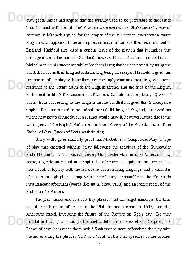 own  good.   James   had  argued   that   the   tyranny   used   to   be  preferable   to  the   issues
brought about with the aid of rebel which were even worse; Shakespeare by way of
contrast   in   Macbeth   argued   for   the   proper   of   the   subjects   to   overthrow   a   tyrant
king, in what appeared to be an implied criticism of James's theories if utilized to
England.   Hadfield   also   cited   a   curious   issue   of   the   play   in   that   it   implies   that
primogeniture is  the  norm   in Scotland,  however  Duncan  has  to  nominate his  son
Malcolm to be his successor whilst Macbeth is regular besides protest by using the
Scottish lairds as their king notwithstanding being an usurper. Hadfield argued this
component of the play with the thanes interestingly choosing their king was once a
reference   to   the   Stuart   claim   to   the   English   throne,   and   the   tries   of   the   English
Parliament   to   block   the   succession   of   James's   Catholic   mother,   Mary,   Queen   of
Scots,   from   succeeding   to   the   English   throne.   Hadfield   argued   that   Shakespeare
implied   that   James   used   to   be   indeed   the   rightful   king   of   England,   but   owed   his
throne now not to divine favour as James would have it, however instead due to the
willingness of the English Parliament to take delivery of the Protestant son of the
Catholic Mary, Queen of Scots, as their king. 
Garry Wills gives similarly proof that Macbeth is a Gunpowder Play (a type
of   play   that   emerged   without   delay   following   the   activities   of   the   Gunpowder
Plot). He points out that each and every Gunpowder Play includes "a necromancy
scene,   regicide   attempted   or   completed,   references   to   equivocation,   scenes   that
take a look at loyalty with the aid of use of misleading language, and a character
who   sees   through   plots—along   with   a   vocabulary   comparable   to   the   Plot   in   its
instantaneous  aftermath (words like train, blow, vault)  and an ironic recoil  of the
Plot upon the Plotters. 
The   play   makes   use   of   a   few   key   phrases   that   the   target   market   at   the   time
would   apprehend   as   allusions   to   the   Plot.   In   one   sermon   in   1605,   Lancelot
Andrewes   stated,   involving   the   failure   of   the   Plotters   on   God's   day,   "Be   they
truthful or foul, glad or sad (as the poet  calleth Him) the excellent  Diespiter, 'the
Father of days' hath made them both." Shakespeare starts offevolved the play with
the  aid  of   using  the  phrases   "fair"   and  "foul"   in  the   first  speeches   of  the  witches
27 