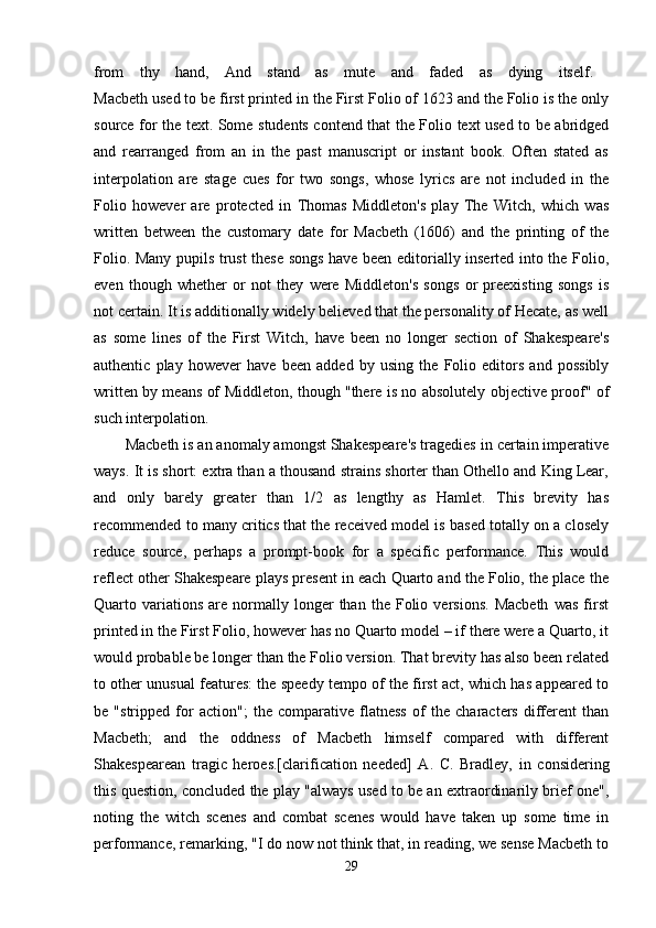 from   thy   hand,   And   stand   as   mute   and   faded   as   dying   itself.  
Macbeth used to be first printed in the First Folio of 1623 and the Folio is the only
source for the text. Some students contend that the Folio text used to be abridged
and   rearranged   from   an   in   the   past   manuscript   or   instant   book.   Often   stated   as
interpolation   are   stage   cues   for   two   songs,   whose   lyrics   are   not   included   in   the
Folio   however   are   protected   in   Thomas   Middleton's   play   The   Witch,   which   was
written   between   the   customary   date   for   Macbeth   (1606)   and   the   printing   of   the
Folio. Many pupils trust these songs have been editorially inserted into the Folio,
even   though   whether   or   not   they   were   Middleton's   songs   or   preexisting   songs   is
not certain. It is additionally widely believed that the personality of Hecate, as well
as   some   lines   of   the   First   Witch,   have   been   no   longer   section   of   Shakespeare's
authentic   play   however   have   been   added   by   using   the   Folio   editors   and   possibly
written by means of Middleton, though "there is no absolutely objective proof" of
such interpolation. 
Macbeth is an anomaly amongst Shakespeare's tragedies in certain imperative
ways. It is short: extra than a thousand strains shorter than Othello and King Lear,
and   only   barely   greater   than   1/2   as   lengthy   as   Hamlet.   This   brevity   has
recommended to many critics that the received model is based totally on a closely
reduce   source,   perhaps   a   prompt-book   for   a   specific   performance.   This   would
reflect other Shakespeare plays present in each Quarto and the Folio, the place the
Quarto  variations   are   normally  longer   than   the  Folio   versions.   Macbeth   was   first
printed in the First Folio, however has no Quarto model – if there were a Quarto, it
would probable be longer than the Folio version. That brevity has also been related
to other unusual features: the speedy tempo of the first act, which has appeared to
be   "stripped   for   action";   the   comparative   flatness   of   the   characters   different   than
Macbeth;   and   the   oddness   of   Macbeth   himself   compared   with   different
Shakespearean   tragic   heroes.[clarification   needed]   A.   C.   Bradley,   in   considering
this question, concluded the play "always used to be an extraordinarily brief one",
noting   the   witch   scenes   and   combat   scenes   would   have   taken   up   some   time   in
performance, remarking, "I do now not think that, in reading, we sense Macbeth to
29 