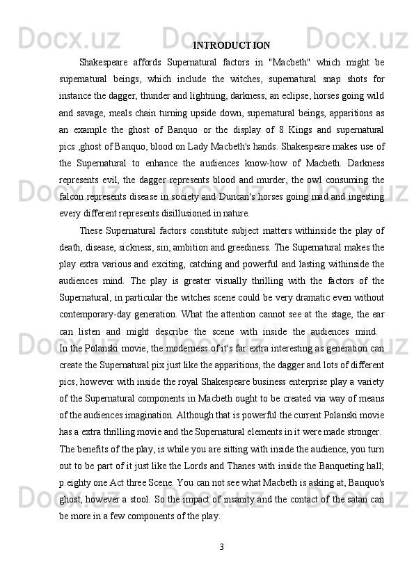 INTRODUCTION
Shakespeare   affords   Supernatural   factors   in   "Macbeth"   which   might   be
supernatural   beings,   which   include   the   witches,   supernatural   snap   shots   for
instance the dagger, thunder and lightning, darkness, an eclipse, horses going wild
and savage, meals chain turning upside down, supernatural beings, apparitions as
an   example   the   ghost   of   Banquo   or   the   display   of   8   Kings   and   supernatural
pics ,ghost of Banquo, blood on Lady Macbeth's hands. Shakespeare makes use of
the   Supernatural   to   enhance   the   audiences   know-how   of   Macbeth.   Darkness
represents   evil,   the   dagger   represents   blood   and   murder,   the   owl   consuming   the
falcon represents disease in society and Duncan's horses going mad and ingesting
every different represents disillusioned in nature. 
These   Supernatural   factors   constitute   subject   matters   withinside   the   play   of
death, disease, sickness, sin, ambition and greediness. The Supernatural makes the
play extra  various  and  exciting,  catching and  powerful   and  lasting  withinside  the
audiences   mind.   The   play   is   greater   visually   thrilling   with   the   factors   of   the
Supernatural, in particular the witches scene could be very dramatic even without
contemporary-day   generation.   What   the   attention   cannot   see   at   the   stage,   the   ear
can   listen   and   might   describe   the   scene   with   inside   the   audiences   mind.  
In the Polanski movie, the moderness of it's far extra interesting as generation can
create the Supernatural pix just like the apparitions, the dagger and lots of different
pics, however with inside the royal Shakespeare business enterprise play a variety
of the Supernatural components in Macbeth ought to be created via way of means
of the audiences imagination. Although that is powerful the current Polanski movie
has a extra thrilling movie and the Supernatural elements in it were made stronger. 
The benefits of the play, is while you are sitting with inside the audience, you turn
out to be part of it just like the Lords and Thanes with inside the Banqueting hall;
p.eighty one Act three Scene. You can not see what Macbeth is asking at, Banquo's
ghost, however a stool. So the impact of insanity and the contact of the satan can
be more in a few components of the play. 
3 