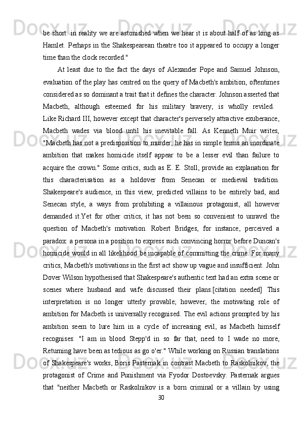 be short:  in reality we are astonished when we hear it  is about  half of as long as
Hamlet. Perhaps  in  the Shakespearean   theatre  too it   appeared  to  occupy  a longer
time than the clock recorded." 
At   least   due   to   the   fact   the   days   of   Alexander   Pope   and   Samuel   Johnson,
evaluation of the play has centred on the query of Macbeth's ambition, oftentimes
considered as so dominant a trait that it defines the character. Johnson asserted that
Macbeth,   although   esteemed   for   his   military   bravery,   is   wholly   reviled.  
Like Richard III, however except that character's perversely attractive exuberance,
Macbeth   wades   via   blood   until   his   inevitable   fall.   As   Kenneth   Muir   writes,
"Macbeth has not a predisposition to murder; he has in simple terms an inordinate
ambition   that   makes   homicide   itself   appear   to   be   a   lesser   evil   than   failure   to
acquire   the   crown."   Some   critics,   such   as   E.   E.   Stoll,   provide   an   explanation   for
this   characterisation   as   a   holdover   from   Senecan   or   medieval   tradition.
Shakespeare's   audience,   in   this   view,   predicted   villains   to   be   entirely   bad,   and
Senecan   style,   a   ways   from   prohibiting   a   villainous   protagonist,   all   however
demanded   it.Yet   for   other   critics,   it   has   not   been   so   convenient   to   unravel   the
question   of   Macbeth's   motivation.   Robert   Bridges,   for   instance,   perceived   a
paradox: a persona in a position to express such convincing horror before Duncan's
homicide would in all likelihood be incapable of committing the crime. For many
critics, Macbeth's motivations in the first act show up vague and insufficient. John
Dover Wilson hypothesised that Shakespeare's authentic text had an extra scene or
scenes   where   husband   and   wife   discussed   their   plans.[citation   needed]   This
interpretation   is   no   longer   utterly   provable;   however,   the   motivating   role   of
ambition for Macbeth is universally recognised. The evil actions prompted by his
ambition   seem   to   lure   him   in   a   cycle   of   increasing   evil,   as   Macbeth   himself
recognises:   "I   am   in   blood   Stepp'd   in   so   far   that,   need   to   I   wade   no   more,
Returning have been as tedious as go o'er." While working on Russian translations
of  Shakespeare's  works, Boris Pasternak  in contrast  Macbeth  to Raskolnikov,  the
protagonist   of   Crime   and   Punishment   via   Fyodor   Dostoevsky.   Pasternak   argues
that   "neither   Macbeth   or   Raskolnikov   is   a   born   criminal   or   a   villain   by   using
30 