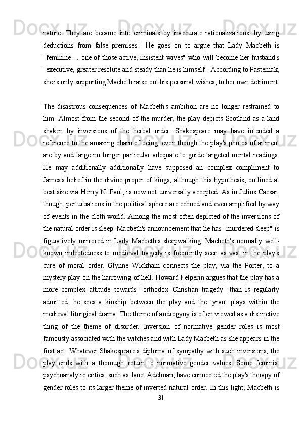 nature.   They   are   became   into   criminals   by   inaccurate   rationalizations,   by   using
deductions   from   false   premises."   He   goes   on   to   argue   that   Lady   Macbeth   is
"feminine ... one of those active, insistent  wives" who will become her husband's
"executive, greater resolute and steady than he is himself". According to Pasternak,
she is only supporting Macbeth raise out his personal wishes, to her own detriment.
The   disastrous   consequences   of   Macbeth's   ambition   are   no   longer   restrained   to
him.   Almost   from   the   second   of   the   murder,   the   play   depicts   Scotland   as   a   land
shaken   by   inversions   of   the   herbal   order.   Shakespeare   may   have   intended   a
reference to the amazing chain of being, even though the play's photos of ailment
are by and large no longer  particular  adequate to guide targeted mental  readings.
He   may   additionally   additionally   have   supposed   an   complex   compliment   to
James's   belief   in  the   divine   proper   of  kings,   although  this  hypothesis,  outlined  at
best size via Henry N. Paul, is now not universally accepted. As in Julius Caesar,
though, perturbations in the political sphere are echoed and even amplified by way
of  events  in the cloth world. Among the most  often depicted of the inversions  of
the natural order is sleep. Macbeth's announcement that he has "murdered sleep" is
figuratively   mirrored   in   Lady   Macbeth's   sleepwalking.   Macbeth's   normally   well-
known   indebtedness   to   medieval   tragedy   is   frequently   seen   as   vast   in   the   play's
cure   of   moral   order.   Glynne   Wickham   connects   the   play,   via   the   Porter,   to   a
mystery play on the harrowing of hell. Howard Felperin argues that the play has a
more   complex   attitude   towards   "orthodox   Christian   tragedy"   than   is   regularly
admitted;   he   sees   a   kinship   between   the   play   and   the   tyrant   plays   within   the
medieval liturgical drama. The theme of androgyny is often viewed as a distinctive
thing   of   the   theme   of   disorder.   Inversion   of   normative   gender   roles   is   most
famously associated with the witches and with Lady Macbeth as she appears in the
first   act.   Whatever   Shakespeare's   diploma   of   sympathy   with   such   inversions,   the
play   ends   with   a   thorough   return   to   normative   gender   values.   Some   feminist
psychoanalytic critics, such as Janet Adelman, have connected the play's therapy of
gender roles to its larger theme of inverted natural order. In this light, Macbeth is
31 