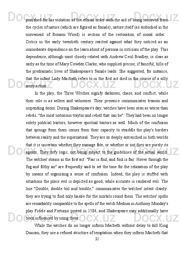 punished for his violation of the ethical order with the aid of being removed from
the cycles of nature (which are figured as female); nature itself (as embodied in the
movement   of   Birnam   Wood)   is   section   of   the   restoration   of   moral   order.  
Critics   in   the   early   twentieth   century   reacted   against   what   they   noticed   as   an
immoderate dependence on the learn about of persona in criticism of the play. This
dependence, although most closely related with Andrew Cecil Bradley, is clear as
early as the time of Mary Cowden Clarke, who supplied precise, if fanciful, bills of
the   predramatic   lives   of   Shakespeare's   female   leads.   She   suggested,   for   instance,
that the infant Lady Macbeth refers to in the first act died in the course of a silly
army action. 
In   the   play,   the   Three   Witches   signify   darkness,   chaos,   and   conflict,   while
their   role   is   as   sellers   and   witnesses.   Their   presence   communicates   treason   and
impending doom. During Shakespeare's day, witches have been seen as worse than
rebels, "the most notorious traytor and rebell that can be". They had been no longer
solely   political   traitors,   however   spiritual   traitors   as   well.   Much   of   the   confusion
that   springs   from   them   comes   from   their   capacity   to   straddle   the   play's   borders
between reality and the supernatural. They are so deeply entrenched in both worlds
that it is uncertain whether they manage fate, or whether or not they are purely its
agents.   They   defy   logic,   not   being   subject   to   the   guidelines   of   the   actual   world.
The witches' strains in the first act: "Fair is foul, and foul is fair: Hover through the
fog and filthy air" are frequently said to set the tone for the relaxation of the play
by   means   of   organising   a   sense   of   confusion.   Indeed,   the   play   is   stuffed   with
situations  the place evil  is  depicted as  good, while  accurate is rendered evil. The
line   "Double,   double   toil   and   trouble,"   communicates   the   witches'   intent   clearly:
they are trying to find only hassle for the mortals round them. The witches' spells
are remarkably comparable to the spells of the witch Medusa in Anthony Munday's
play Fidele and Fortunio posted in 1584, and Shakespeare may additionally have
been influenced by using these. 
While   the   witches   do   no   longer   inform   Macbeth   without   delay   to   kill   King
Duncan, they use a refined structure of temptation when they inform Macbeth that
32 