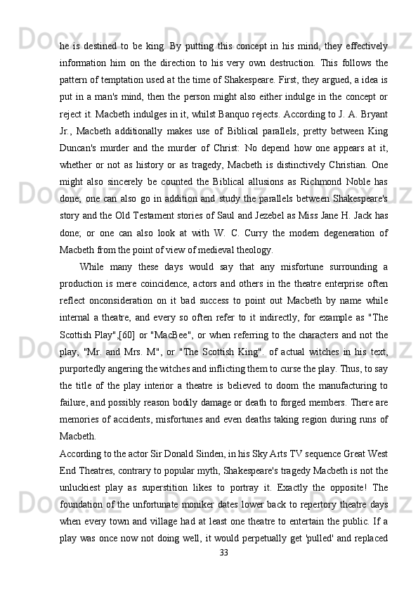 he   is   destined   to   be   king.   By   putting   this   concept   in   his   mind,   they   effectively
information   him   on   the   direction   to   his   very   own   destruction.   This   follows   the
pattern of temptation used at the time of Shakespeare. First, they argued, a idea is
put   in   a   man's   mind,   then   the   person   might   also   either   indulge   in   the   concept   or
reject it. Macbeth indulges in it, whilst Banquo rejects. According to J. A. Bryant
Jr.,   Macbeth   additionally   makes   use   of   Biblical   parallels,   pretty   between   King
Duncan's   murder   and   the   murder   of   Christ:   No   depend   how   one   appears   at   it,
whether   or   not   as   history   or   as   tragedy,   Macbeth   is   distinctively   Christian.   One
might   also   sincerely   be   counted   the   Biblical   allusions   as   Richmond   Noble   has
done;   one   can   also   go   in   addition   and   study   the   parallels   between   Shakespeare's
story and the Old Testament stories of Saul and Jezebel as Miss Jane H. Jack has
done;   or   one   can   also   look   at   with   W.   C.   Curry   the   modern   degeneration   of
Macbeth from the point of view of medieval theology. 
While   many   these   days   would   say   that   any   misfortune   surrounding   a
production   is   mere   coincidence,   actors   and   others   in   the   theatre   enterprise   often
reflect   onconsideration   on   it   bad   success   to   point   out   Macbeth   by   name   while
internal   a   theatre,   and   every   so   often   refer   to   it   indirectly,   for   example   as   "The
Scottish   Play",[60]   or   "MacBee",   or   when   referring   to  the   characters   and  not   the
play,   "Mr.   and   Mrs.   M",   or   "The   Scottish   King".   of   actual   witches   in   his   text,
purportedly angering the witches and inflicting them to curse the play. Thus, to say
the   title   of   the   play   interior   a   theatre   is   believed   to   doom   the   manufacturing   to
failure, and possibly reason bodily damage or death to forged members. There are
memories of  accidents, misfortunes  and even deaths taking region during runs of
Macbeth.  
According to the actor Sir Donald Sinden, in his Sky Arts TV sequence Great West
End Theatres, contrary to popular myth, Shakespeare's tragedy Macbeth is not the
unluckiest   play   as   superstition   likes   to   portray   it.   Exactly   the   opposite!   The
foundation of  the unfortunate moniker  dates  lower  back  to repertory theatre  days
when  every  town and  village  had at   least  one  theatre to  entertain  the  public.  If  a
play was  once now not doing well, it  would perpetually get 'pulled' and replaced
33 