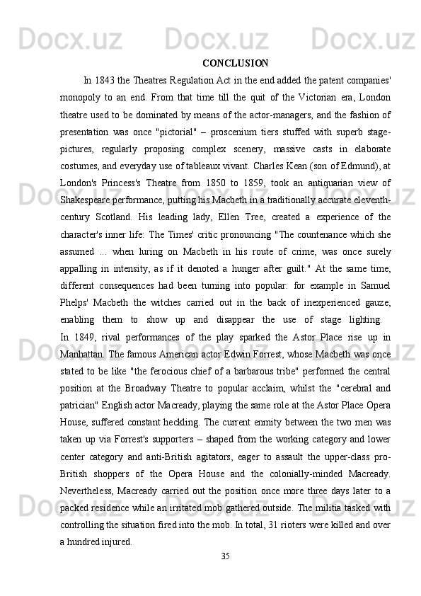 CONCLUSION
  In 1843 the Theatres Regulation Act in the end added the patent companies'
monopoly   to   an   end.   From   that   time   till   the   quit   of   the   Victorian   era,   London
theatre used to be dominated by means of the actor-managers, and the fashion of
presentation   was   once   "pictorial"   –   proscenium   tiers   stuffed   with   superb   stage-
pictures,   regularly   proposing   complex   scenery,   massive   casts   in   elaborate
costumes, and everyday use of tableaux vivant. Charles Kean (son of Edmund), at
London's   Princess's   Theatre   from   1850   to   1859,   took   an   antiquarian   view   of
Shakespeare performance, putting his Macbeth in a traditionally accurate eleventh-
century   Scotland.   His   leading   lady,   Ellen   Tree,   created   a   experience   of   the
character's inner  life: The Times' critic pronouncing "The countenance which she
assumed   ...   when   luring   on   Macbeth   in   his   route   of   crime,   was   once   surely
appalling   in   intensity,   as   if   it   denoted   a   hunger   after   guilt."   At   the   same   time,
different   consequences   had   been   turning   into   popular:   for   example   in   Samuel
Phelps'   Macbeth   the   witches   carried   out   in   the   back   of   inexperienced   gauze,
enabling   them   to   show   up   and   disappear   the   use   of   stage   lighting.  
In   1849,   rival   performances   of   the   play   sparked   the   Astor   Place   rise   up   in
Manhattan. The famous American actor Edwin Forrest, whose Macbeth was once
stated   to   be   like   "the   ferocious   chief   of   a   barbarous   tribe"   performed   the   central
position   at   the   Broadway   Theatre   to   popular   acclaim,   whilst   the   "cerebral   and
patrician" English actor Macready, playing the same role at the Astor Place Opera
House, suffered constant  heckling. The current  enmity between the two men was
taken   up   via   Forrest's   supporters   –   shaped   from   the   working   category   and   lower
center   category   and   anti-British   agitators,   eager   to   assault   the   upper-class   pro-
British   shoppers   of   the   Opera   House   and   the   colonially-minded   Macready.
Nevertheless,   Macready   carried   out   the   position   once   more   three   days   later   to   a
packed residence while an irritated mob gathered outside. The militia tasked with
controlling the situation fired into the mob. In total, 31 rioters were killed and over
a hundred injured. 
35 