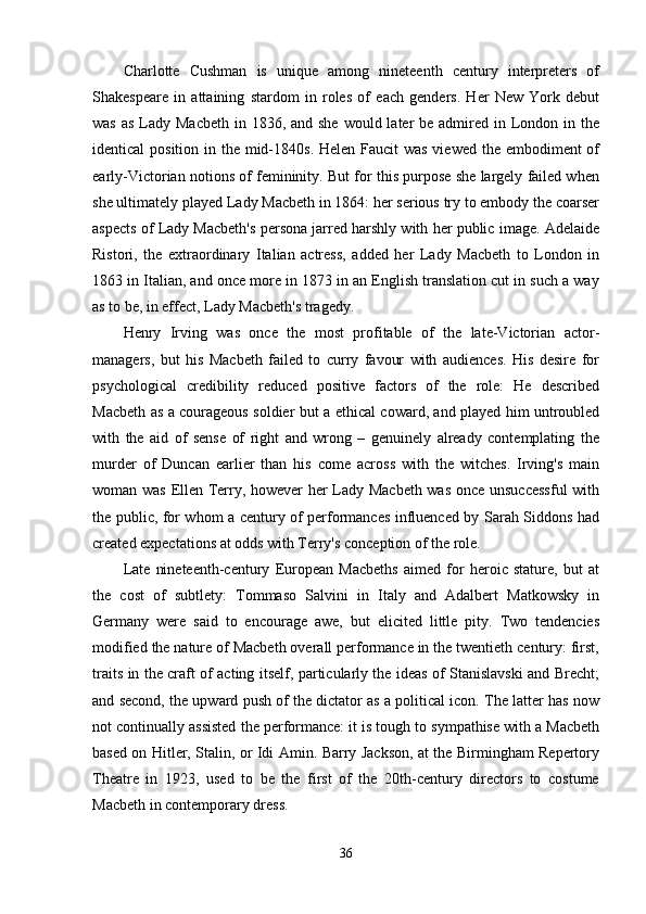 Charlotte   Cushman   is   unique   among   nineteenth   century   interpreters   of
Shakespeare   in   attaining   stardom   in   roles   of   each   genders.   Her   New   York   debut
was  as Lady Macbeth  in 1836, and she  would later  be admired in London in the
identical position in the mid-1840s. Helen Faucit  was viewed the embodiment of
early-Victorian notions of femininity. But for this purpose she largely failed when
she ultimately played Lady Macbeth in 1864: her serious try to embody the coarser
aspects of Lady Macbeth's persona jarred harshly with her public image. Adelaide
Ristori,   the   extraordinary   Italian   actress,   added   her   Lady   Macbeth   to   London   in
1863 in Italian, and once more in 1873 in an English translation cut in such a way
as to be, in effect, Lady Macbeth's tragedy. 
Henry   Irving   was   once   the   most   profitable   of   the   late-Victorian   actor-
managers,   but   his   Macbeth   failed   to   curry   favour   with   audiences.   His   desire   for
psychological   credibility   reduced   positive   factors   of   the   role:   He   described
Macbeth as a courageous soldier but a ethical coward, and played him untroubled
with   the   aid   of   sense   of   right   and   wrong   –   genuinely   already   contemplating   the
murder   of   Duncan   earlier   than   his   come   across   with   the   witches.   Irving's   main
woman was Ellen Terry, however her Lady Macbeth was once unsuccessful  with
the public, for whom a century of performances influenced by Sarah Siddons had
created expectations at odds with Terry's conception of the role. 
Late   nineteenth-century   European   Macbeths   aimed   for   heroic   stature,   but   at
the   cost   of   subtlety:   Tommaso   Salvini   in   Italy   and   Adalbert   Matkowsky   in
Germany   were   said   to   encourage   awe,   but   elicited   little   pity.   Two   tendencies
modified the nature of Macbeth overall performance in the twentieth century: first,
traits in the craft of acting itself, particularly the ideas of Stanislavski and Brecht;
and second, the upward push of the dictator as a political icon. The latter has now
not continually assisted the performance: it is tough to sympathise with a Macbeth
based on Hitler, Stalin, or Idi Amin. Barry Jackson, at the Birmingham Repertory
Theatre   in   1923,   used   to   be   the   first   of   the   20th-century   directors   to   costume
Macbeth in contemporary dress. 
36 