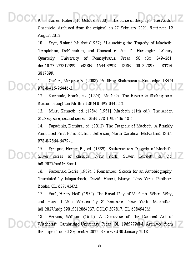 9. Faires, Robert (13 October 2000). "The curse of the play". The Austin
Chronicle.   Archived   from   the   original   on   27   February   2021.   Retrieved   19
August 2012. 
10. Frye,   Roland   Mushat   (1987).   "Launching   the   Tragedy   of   Macbeth:
Temptation,   Deliberation,   and   Consent   in   Act   I".   Huntington   Library
Quarterly.   University   of   Pennsylvania   Press.   50   (3):   249–261.
doi:10.2307/3817399.   eISSN   1544-399X.   ISSN   0018-7895.   JSTOR
3817399. 
11. Garber,   Marjorie   B.   (2008).   Profiling   Shakespeare.   Routledge.   ISBN
978-0-415-96446-3. 
12. Kermode,   Frank,   ed.   (1974).   Macbeth.   The   Riverside   Shakespeare.
Boston: Houghton Mifflin. ISBN 0-395-04402-2. 
13. Muir,   Kenneth,   ed.   (1984)   [1951].   Macbeth   (11th   ed.).   The   Arden
Shakespeare, second series.  ISBN 978-1-903436-48-6. 
14. Papadinis, Demitra, ed. (2012). The Tragedie of Macbeth:  A Frankly
Annotated First Folio Edition.   Jefferson, North Carolina: McFarland. ISBN
978-0-7864-6479-1. 
15. Sprague,   Homer   B.,   ed.   (1889).   Shakespeare's   Tragedy   of   Macbeth.
Silver   series   of   classics.   New   York:   Silver,   Burdett,   &   Co.
hdl:2027/hvd.hn3mu1. 
16. Pasternak,   Boris   (1959).   I   Remember:   Sketch   for   an   Autobiography.
Translated   by   Magarshack,   David;   Harari,   Manya.   New   York:   Pantheon
Books.  OL 6271434M. 
17. Paul,   Henry   Neill   (1950).   The   Royal   Play   of   Macbeth:   When,   Why,
and   How   It   Was   Written   by   Shakespeare.   New   York:   Macmillan.
hdl:2027/mdp.39015012064237. OCLC 307817. OL 6084940M. 
18. Perkins,   William   (1610).   A   Discovrse   of   The   Damned   Art   of
Witchcraft.   Cambridge   University   Press.   OL   19659796M.   Archived   from
the original on 30 September 2022.  Retrieved 30 January 2018. 
38 