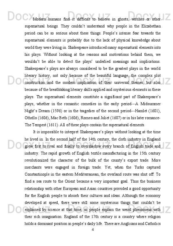 Modern   humans   find   it   difficult   to   believe   in   ghosts,   witches   or   other
supernatural   beings.   They   couldn’t   understand   why   people   in   the   Elizabethan
period   can   be   so   serious   about   these   things.   People’s   intense   fear   towards   the
supernatural   elements   is   probably   due   to   the   lack   of   physical   knowledge   about
world they were living in. Shakespeare introduced many supernatural elements into
his   plays.   Without   looking   at   the   reasons   and   motivations   behind   them,   we
wouldn’t   be   able   to   detect   the   plays’   underlied   meanings   and   implications.
Shakespeare’s   plays   are   always   considered   to   be   the   greatest   plays   in   the   world
literary   history,   not   only   because   of   the   beautiful   language,   the   complex   plot
construction   and   the   modern   implication   of   their   universal   themes,   but   also
because of the breathtaking literary skills applied and mysterious elements in these
plays.   The   supernatural   elements   constitute   a   significant   part   of   Shakespeare’s
plays,   whether   in   the   romantic   comedies   in   the   early   period---A   Midsummer
Night’s   Dream   (1596)   or   in   the   tragedies   of   the   second   period---Hamlet   (1601),
Othello (1606), Mac Beth (1606), Romeo and Juliet (1607) or in his later romance-
The Tempest (1611). All of these plays contain the supernatural elements. 
It  is   impossible   to  interpret   Shakespeare’s   plays  without   looking  at   the  time
he  lived  in.  In  the   second  half  of   the  14th  century,  the   cloth  industry  in  England
grew   first   to   rival   and   finally   to   overshadow   every   branch   of   English   trade   and
industry.   The   rapid   growth   of   English   textile   manufacturing   in   the   15th   century
revolutionized   the   character   of   the   bulk   of   the   county’s   export   trade.   More
merchants   were   engaged   in   foreign   trade.   Yet,   when   the   Turks   captured
Constantinople  in  the eastern  Mediterranean,  the  overland  route  was  shut  off.  To
find   a   sea   route   to   the   Orient   became   a   very   important   goal.   Thus   the   business
relationship with other European and Asian countries provided a good opportunity
for   the   English   people   to   absorb   their   cultures   and   ideas.   Although   the   economy
developed   at   speed,   there   were   still   some   mysterious   things   that   couldn’t   be
explained   by   science   at   that   time,   so   people   explain   the   weird   phenomena   with
their   rich   imagination.   England   of   the   17th   century   is   a   country   where   religion
holds a dominant position in people’s daily life. There are Anglicans and Catholics
4 