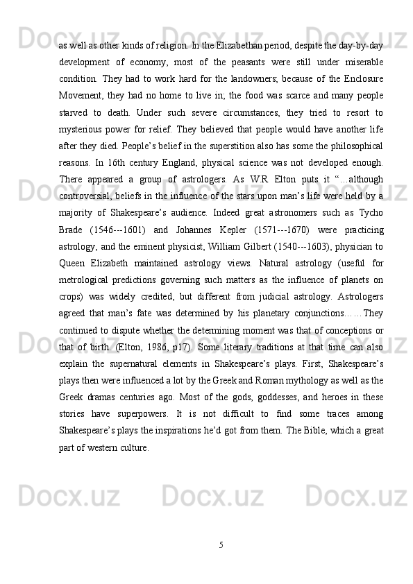 as well as other kinds of religion. In the Elizabethan period, despite the day-by-day
development   of   economy,   most   of   the   peasants   were   still   under   miserable
condition.   They   had   to   work   hard   for   the   landowners;   because   of   the   Enclosure
Movement,   they   had   no   home   to   live   in;   the   food   was   scarce   and   many   people
starved   to   death.   Under   such   severe   circumstances,   they   tried   to   resort   to
mysterious   power   for   relief.   They   believed   that   people   would   have   another   life
after they died. People’s belief in the superstition also has some the philosophical
reasons.   In   16th   century   England,   physical   science   was   not   developed   enough.
There   appeared   a   group   of   astrologers.   As   W.R   Elton   puts   it   “…although
controversial, beliefs in the influence of the stars upon man’s life were held by a
majority   of   Shakespeare’s   audience.   Indeed   great   astronomers   such   as   Tycho
Brade   (1546---1601)   and   Johannes   Kepler   (1571---1670)   were   practicing
astrology, and the eminent  physicist,  William  Gilbert (1540---1603), physician to
Queen   Elizabeth   maintained   astrology   views.   Natural   astrology   (useful   for
metrological   predictions   governing   such   matters   as   the   influence   of   planets   on
crops)   was   widely   credited,   but   different   from   judicial   astrology.   Astrologers
agreed   that   man’s   fate   was   determined   by   his   planetary   conjunctions……They
continued to dispute whether the determining moment was that of conceptions or
that   of   birth.   (Elton,   1986,   p17).   Some   literary   traditions   at   that   time   can   also
explain   the   supernatural   elements   in   Shakespeare’s   plays.   First,   Shakespeare’s
plays then were influenced a lot by the Greek and Roman mythology as well as the
Greek   dramas   centuries   ago.   Most   of   the   gods,   goddesses,   and   heroes   in   these
stories   have   superpowers.   It   is   not   difficult   to   find   some   traces   among
Shakespeare’s plays the inspirations he’d got from them.  The Bible, which a great
part of western culture .
5 