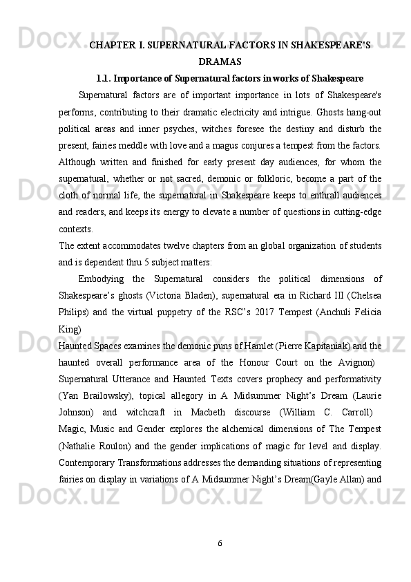 CHAPTER I. SUPERNATURAL FACTORS IN SHAKESPEARE'S
DRAMAS
1.1. Importance of Supernatural factors in works of Shakespeare
Supernatural   factors   are   of   important   importance   in   lots   of   Shakespeare's
performs,   contributing   to   their   dramatic   electricity   and   intrigue.   Ghosts   hang-out
political   areas   and   inner   psyches,   witches   foresee   the   destiny   and   disturb   the
present, fairies meddle with love and a magus conjures a tempest from the factors.
Although   written   and   finished   for   early   present   day   audiences,   for   whom   the
supernatural,   whether   or   not   sacred,   demonic   or   folkloric,   become   a   part   of   the
cloth   of   normal   life,   the   supernatural   in   Shakespeare   keeps   to   enthrall   audiences
and readers, and keeps its energy to elevate a number of questions in cutting-edge
contexts.  
The extent accommodates twelve chapters from an global organization of students
and is dependent thru 5 subject matters: 
Embodying   the   Supernatural   considers   the   political   dimensions   of
Shakespeare’s   ghosts   (Victoria   Bladen),   supernatural   era   in   Richard   III   (Chelsea
Philips)   and   the   virtual   puppetry   of   the   RSC’s   2017   Tempest   (Anchuli   Felicia
King)  
Haunted Spaces examines the demonic puns of Hamlet (Pierre Kapitaniak) and the
haunted   overall   performance   area   of   the   Honour   Court   on   the   Avignon)  
Supernatural   Utterance   and   Haunted   Texts   covers   prophecy   and   performativity
(Yan   Brailowsky),   topical   allegory   in   A   Midsummer   Night’s   Dream   (Laurie
Johnson)   and   witchcraft   in   Macbeth   discourse   (William   C.   Carroll)  
Magic,   Music   and   Gender   explores   the   alchemical   dimensions   of   The   Tempest
(Nathalie   Roulon)   and   the   gender   implications   of   magic   for   level   and   display.
Contemporary Transformations addresses the demanding situations of representing
fairies on display in variations of A Midsummer Night’s Dream(Gayle Allan) and
6 