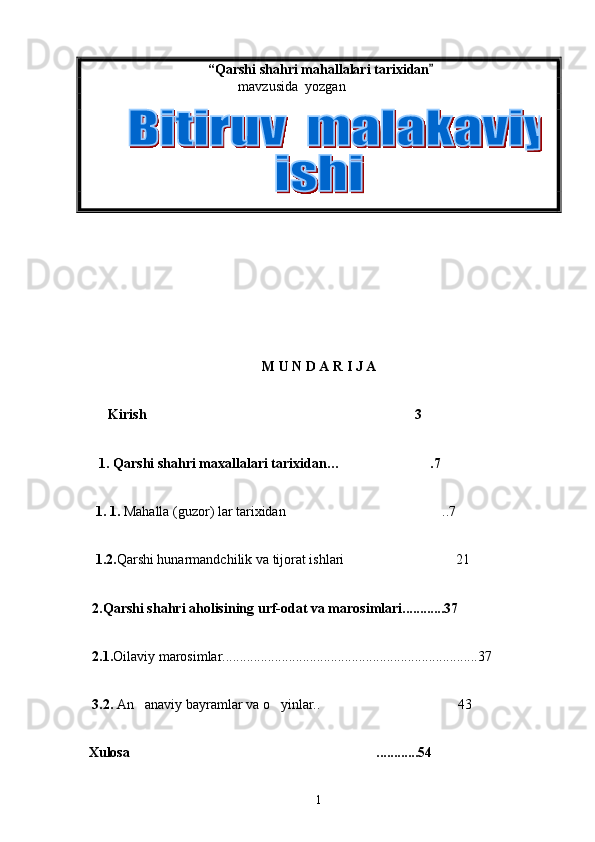  “Qarshi s h ahri mahallalari tarixidan
    mavzusida  yozgan   
          
M U N D A R I J A
   Kirish 3	

    1 . Qarshi shahri maxallalari tarixidan… .7	

    1 . 1.  Mahalla (guzor) lar tarixidan ..7	

   1.2. Qarshi hunarmandchilik va tijorat ishlari 21	

  2.Qarshi shahri aholisining urf-odat va marosimlari............37
  2.1. Oilaviy marosimlar.........................................................................37
  3.2.  An anaviy bayramlar va o yinlar..  43	
  
  Xulosa ............54

1 
