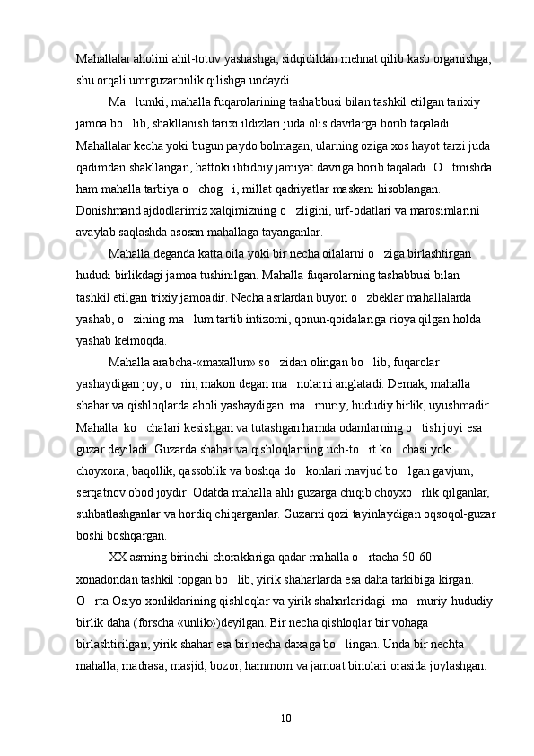 Mahallalar aholini ahil-totuv yashashga, sidqidildan mehnat qilib kasb organishga, 
shu orqali umrguzaronlik qilishga undaydi.
Ma lumki, mahalla fuqarolarining tashabbusi bilan tashkil etilgan tarixiy 	

jamoa bo lib, shakllanish tarixi ildizlari juda olis davrlarga borib taqaladi. 

Mahallalar kecha yoki bugun paydo bolmagan, ularning oziga xos hayot tarzi juda 	
 
qadimdan shakllangan, hattoki ibtidoiy jamiyat davriga borib taqaladi.  O tmishda 	

ham mahalla tarbiya o chog i, millat qadriyatlar maskani hisoblangan. 	
 
Donishmand ajdodlarimiz xalqimizning o zligini, urf-odatlari va marosimlarini 	

avaylab saqlashda asosan mahallaga tayanganlar.
Mahalla deganda katta oila yoki bir necha oilalarni o ziga birlashtirgan 	

hududi birlikdagi jamoa tushinilgan. Mahalla fuqarolarning tashabbusi bilan 
tashkil etilgan trixiy jamoadir. Necha asrlardan buyon o zbeklar mahallalarda 	

yashab, o zining ma lum tartib intizomi, qonun-qoidalariga rioya qilgan holda 	
 
yashab kelmoqda.            
Mahalla arabcha-«maxallun» so zidan olingan bo lib, fuqarolar 	
 
yashaydigan joy, o rin, makon degan ma nolarni anglatadi. Demak, mahalla 	
 
shahar va qishloqlarda aholi yashaydigan  ma muriy, hududiy birlik, uyushmadir. 	

Mahalla  ko chalari kesishgan va tutashgan hamda odamlarning o tish joyi esa 	
 
guzar deyiladi. Guzarda shahar va qishloqlarning uch-to rt ko chasi yoki 	
 
choyxona, baqollik, qassoblik va boshqa do konlari mavjud bo lgan gavjum, 	
 
serqatnov obod joydir. Odatda mahalla ahli guzarga chiqib choyxo rlik qilganlar, 	

suhbatlashganlar va hordiq chiqarganlar. Guzarni qozi tayinlaydigan oqsoqol-guzar
boshi boshqargan.
XX asrning birinchi choraklariga qadar mahalla o rtacha 50-60 	

xonadondan tashkil topgan bo lib, yirik shaharlarda esa daha tarkibiga kirgan. 	

O rta Osiyo xonliklarining qishloqlar va yirik shaharlaridagi  ma muriy-hududiy 	
 
birlik daha (forscha «unlik»)deyilgan. Bir necha qishloqlar bir vohaga 
birlashtirilgan, yirik shahar esa bir necha daxaga bo lingan. Unda bir nechta 	

mahalla, madrasa, masjid, bozor, hammom va jamoat binolari orasida joylashgan. 
10 