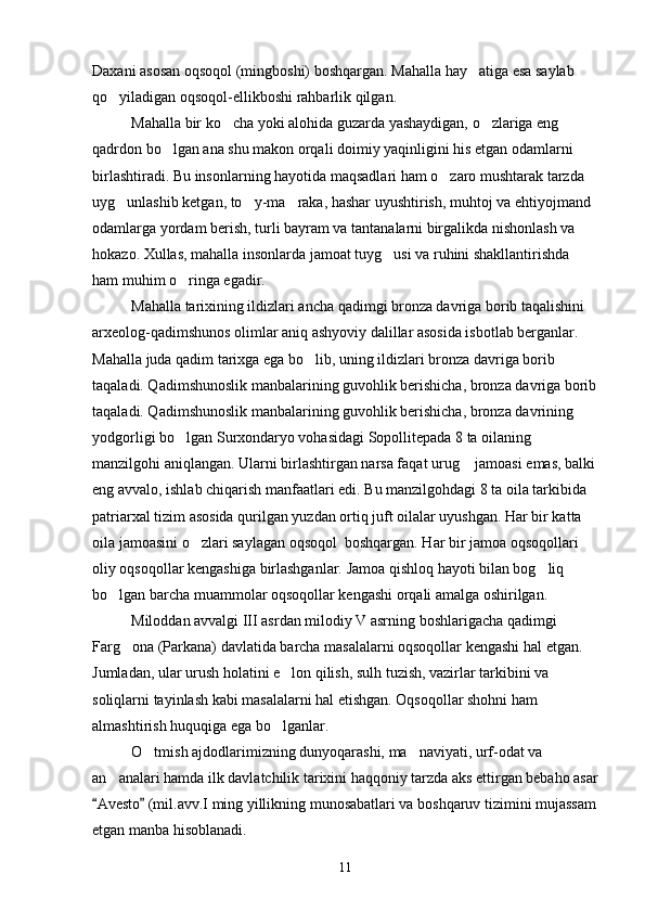 Daxani asosan oqsoqol (mingboshi) boshqargan. Mahalla hay atiga esa saylab 
qo yiladigan oqsoqol-ellikboshi rahbarlik qilgan.	

Mahalla bir ko cha yoki alohida guzarda yashaydigan, o zlariga eng 	
 
qadrdon bo lgan ana shu makon orqali doimiy yaqinligini his etgan odamlarni 	

birlashtiradi. Bu insonlarning hayotida maqsadlari ham o zaro mushtarak tarzda 	

uyg unlashib ketgan, to y-ma raka, hashar uyushtirish, muhtoj va ehtiyojmand 	
  
odamlarga yordam berish, turli bayram va tantanalarni birgalikda nishonlash va 
hokazo. Xullas, mahalla insonlarda jamoat tuyg usi va ruhini shakllantirishda 	

ham muhim o ringa egadir.	

Mahalla tarixining ildizlari ancha qadimgi bronza davriga borib taqalishini 
arxeolog-qadimshunos olimlar aniq ashyoviy dalillar asosida isbotlab berganlar. 
Mahalla juda qadim tarixga ega bo lib, uning ildizlari bronza davriga borib 	

taqaladi. Qadimshunoslik manbalarining guvohlik berishicha, bronza davriga borib
taqaladi. Qadimshunoslik manbalarining guvohlik berishicha, bronza davrining 
yodgorligi bo lgan Surxondaryo vohasidagi Sopollitepada 8 ta oilaning 	

manzilgohi aniqlangan. Ularni birlashtirgan narsa faqat urug  jamoasi emas, balki 	

eng avvalo, ishlab chiqarish manfaatlari edi. Bu manzilgohdagi 8 ta oila tarkibida 
patriarxal tizim asosida qurilgan yuzdan ortiq juft oilalar uyushgan. Har bir katta 
oila jamoasini o zlari saylagan oqsoqol  boshqargan. Har bir jamoa oqsoqollari 	

oliy oqsoqollar kengashiga birlashganlar. Jamoa qishloq hayoti bilan bog liq 	

bo lgan barcha muammolar oqsoqollar kengashi orqali amalga oshirilgan.	

Miloddan avvalgi III asrdan milodiy V asrning boshlarigacha qadimgi 
Farg ona (Parkana) davlatida barcha masalalarni oqsoqollar kengashi hal etgan. 	

Jumladan, ular urush holatini e lon qilish, sulh tuzish, vazirlar tarkibini va 	

soliqlarni tayinlash kabi masalalarni hal etishgan. Oqsoqollar shohni ham 
almashtirish huquqiga ega bo lganlar.

O tmish ajdodlarimizning dunyoqarashi, ma naviyati, urf-odat va 	
 
an analari hamda ilk davlatchilik tarixini haqqoniy tarzda aks ettirgan bebaho asar	

Avesto  (mil.avv.I ming yillikning munosabatlari va boshqaruv tizimini mujassam	
 
etgan manba hisoblanadi.
11 