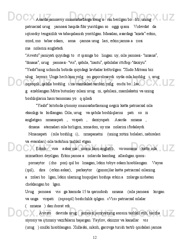Asarda jamoaviy munosabatlarga keng o rin berilgan bo lib, uning  
patriarxal urug  jamoasi haqida fikr yuritilgan so nggi qismi  Videvdat da 	
   
iqtisodiy tengsizlik va tabaqalanish yoritilgan. Masalan, asardagi  azata -erkin, 	
 
ozod, mo tabar odam,  asna -jamoa urug lari, erkin jamoa a zosi 	
    
ma nolarini anglatadi.	

Avesto  jamiyati quyidagi to rt qismga bo lingan: uy, oila jamoasi-  nmana , 	
   	 
dmana , urug  jamoasi-  vis , qabila,  zantu , qabilalar ittifoqi- daxiyu . 	
       	
Yasht ning uchinchi bobida quyidagi lavhalar keltirilgan:  Xudo Mitrani biz 	
  
ulug laymiz. Unga hech kim yolg on gapirolmaydi: uyda-oila boshlig i, urug  	
   
oqsoqoli, qabila boshlig i va mamlakat sardori yolg onchi bo lsa, 	
  
g azablangan Mitra butunlay oilani urug ni, qabilani, mamlakatni va uning 	
 
boshliqlarini ham tamoman yo q qiladi	

Yasht  kitobida ijtimoiy munosabatlarning negizi katta patriarxal oila 	
 
ekanligi ta kidlangan. 	
 Oila, urug  va qabila boshliqlarini  pati  so zi 	   
anglatgan  nmanapati ,  vispati ,  daxiyupati . Asarda  nmana , 	
       
dmana  atamalari oila birligini, xonadon, uy ma nolarini ifodalaydi. 	
  
Nmanapati  (oila boshlig i),  nmapanatni  (uning xotini bolalari, nabiralari 
    
va evaralari) oila tarkibini tashkil etgan.
Erkak-  vira  askar ma nosini ham anglatib,  vironmana -katta oila 	
    
xizmatkori deyilgan. Erkin jamoa a zolarida kambag allashgan qismi- 	
 
pornaytor  (cho pon) qul bo lmagan, lekin tobye odam hisoblangan.  Vaysa 	
    
(qul),  dira  (erkin askar),  parkaytor  (gunon)lar katta patriarxal oilaning 	
   
a zolari bo lgan, lekin ularning huquqlari boshqa erkin a zolarga nisbatan 	
  
cheklangan bo lgan.	

Urug  jamoasi  vis ga kamida 15 ta qarindosh  nmana  (oila jamoasi  kirgan	
     
va unga  vispati  (oqsoqol) boshchilik qilgan.  «Vis» patriarxal oilalar 	
 
( nmana ) dan iborat edi.	
 
Avesto  davrida urug  jamoasi jamiyatning asosini tashkil etib, barcha 	
  
siyosiy va ijtimoiy vazifalarni bajargan. Yaylov, ekinzor va kanallar  vis  	
 
(urug ) mulki hisoblangan. Xullaski, nikoh, garovga turish tartib qoidalari jamoa 	

12 