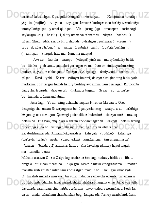 tasarrufida bo lgan. Oqsoqollar kengash-  versanpati ,  Xomjonona , xalq     
yig ini (majlisi)-  v yana  deyilgan. Jamoani boshqarishda harbiy demokratiya	
   
tamoyillariga qat iy amal qilingan.  Vis  (urug )ga  nmanapati  tarixidagi 	
     
saylangan urug  boshlig i, diniy ustozi va rahnamosi  vispati  boshchilik 	
   
qilgan. Shuningdek, asarda bir qishloqda joylashgan uyushmasi ( vrzona ) 	
 
urug doshlar ittifoqi, ( ar yanon ), qabila ( zantu ), qabila boshlig i 	
      
( zantupatr ) haqida ham ma lumotlar mavjud.	
  
Avesto  davrida  daxoyu  (viloyat)-yirik ma muriy hududiy birlik 	
    
bo lib, ko plab zantu qabilalari yashagan va ma lum bir etnik uyushmaning 	
  
hududi, el-yurti hisoblangan.  Daxiyu  (viloyat)ga  daxiyupati  boshchilik 	
   
qilgan.  Kavi  yoki  Sastar  (viloyat hokimi) daxiyu okruglarining birini yoki 	
   
markazini boshqargan hamda harbiy boshliq lavozimini ham egallagan. Bir nechta 
daxiyular tepasida  daxiyusosti -hukmdor turgan.  Sastar  so zi harbiy 	
    
bo linmalarni ham anglatgan.	

Asardagi  Yasht ning uchinchi naqlida Hirot va Mardan to Orol 	
 
dengizigacha, undan Sirdaryogacha bo lgan yerlarning  daxiyu sosti  tarkibiga 	
  
kirganligi aks ettirilgan. Qadimgi podsholiklar hukmdori- daxiyu sosti  mutloq 	
 
hokim bo lmasdan, huquqlari nisbatan cheklanmagan va  daxiyu  hokimlarning	
  
oliy kengashiga bo ysungan. Bu uyushmaning diniy va oliy rahbari 	

Zaratushtraema edi. Shuningdek, asardagi  kshayati  (podsho)-  kshatriya  	
   
(harbiylar toifasi)  azota  (ozod, erkin)  xanchanona  (anjuman, majlis), 	
   
banton  (bandi, qul) atamalari ham o sha davrdagi ijtimoiy hayot haqida 	
  
ma lumotlar beradi.	

Mahalla azaldan O rta Osiyodagi shaharlar ichidagi hududiy birlik bo lib, u 	
 
bizga o tmishdan meros bo lib qolgan. Arxeologik va etnografik ma lumotlar 	
  
mahalla arablar istilosidan ham ancha ilgari mavjud bo lganligini isbotlaydi. 	

O tmishda mahalla muayyan bir yirik hududda yashovchi odamlar birlashmasi 	

bo lib, unda odamlar faqat qarindoshlik rishtalari bilangina emas, balki yuz yillar 

davomida yaratilgan ichki tartib, qoida, ma naviy-axloqiy normalar, urf-odatlar 	

va an analar bilan ham chambarchas bog langan edi. Tarixiy manbalarda ham 	
 
13 