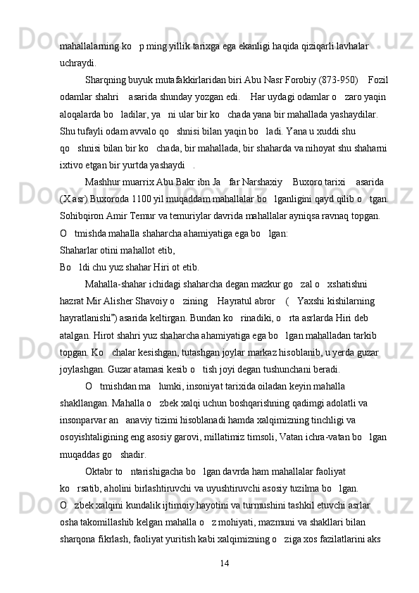 mahallalarning ko p ming yillik tarixga ega ekanligi haqida qiziqarli lavhalar 
uchraydi.
Sharqning buyuk mutafakkirlaridan biri Abu Nasr Forobiy (873-950)  Fozil	

odamlar shahri  asarida shunday yozgan edi.  Har uydagi odamlar o zaro yaqin 	
  
aloqalarda bo ladilar, ya ni ular bir ko chada yana bir mahallada yashaydilar. 
  
Shu tufayli odam avvalo qo shnisi bilan yaqin bo ladi. Yana u xuddi shu 	
 
qo shnisi bilan bir ko chada, bir mahallada, bir shaharda va nihoyat shu shaharni	
 
ixtivo etgan bir yurtda yashaydi . 	

Mashhur muarrix Abu Bakr ibn Ja far Narshaxiy  Buxoro tarixi  asarida 	
  
(X asr) Buxoroda 1100 yil muqaddam mahallalar bo lganligini qayd qilib o tgan.	
 
Sohibqiron Amir Temur va temuriylar davrida mahallalar ayniqsa ravnaq topgan. 
O tmishda mahalla shaharcha ahamiyatiga ega bo lgan:	
 
Shaharlar otini mahallot etib,
Bo ldi chu yuz shahar Hiri ot etib.

Mahalla-shahar ichidagi shaharcha degan mazkur go zal o xshatishni 	
 
hazrat Mir Alisher Shavoiy o zining  Hayratul abror  ( Yaxshi kishilarning 	
   
hayratlanishi ) asarida keltirgan. Bundan ko rinadiki, o rta asrlarda Hiri deb 	
	 
atalgan. Hirot shahri yuz shaharcha ahamiyatiga ega bo lgan mahalladan tarkib 	

topgan. Ko chalar kesishgan, tutashgan joylar markaz hisoblanib, u yerda guzar 	

joylashgan. Guzar atamasi kesib o tish joyi degan tushunchani beradi.   	

O tmishdan ma lumki, insoniyat tarixida oiladan keyin mahalla 	
 
shakllangan. Mahalla o zbek xalqi uchun boshqarishning qadimgi adolatli va 	

insonparvar an anaviy tizimi hisoblanadi hamda xalqimizning tinchligi va 	

osoyishtaligining eng asosiy garovi, millatimiz timsoli, Vatan ichra-vatan bo lgan	

muqaddas go shadir.	

Oktabr to ntarishigacha bo lgan davrda ham mahallalar faoliyat 	
 
ko rsatib, aholini birlashtiruvchi va uyushtiruvchi asosiy tuzilma bo lgan. 	
 
O zbek xalqini kundalik ijtimoiy hayotini va turmushini tashkil etuvchi asrlar 

osha takomillashib kelgan mahalla o z mohiyati, mazmuni va shakllari bilan 	

sharqona fikrlash, faoliyat yuritish kabi xalqimizning o ziga xos fazilatlarini aks 	

14 