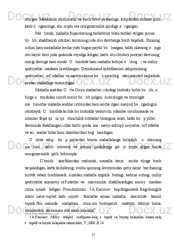 ettirgan. Mahallalar aholini ahil va tinch-totuv yashashga, sidqidildan mehnat qilib,
kasb o rganishga, shu orqali esa umrguzaronlik qilishga o rgangan. 
Ma lumki, mahalla fuqarolarning tashabbusi bilan tashkil etilgan jamoa 	

bo lib, shakllanish ildizlari tarixining juda olis davrlariga borib taqaladi. Shuning 	

uchun ham mahallalar kecha yoki bugun paydo bo lmagan, balki ularning o ziga	
 
xos hayot tarzi juda qadimda vujudga kelgan, hatto olis ibtidoiy jamiyat davrining 
oxirgi davriga ham xosdir. O tmishda ham mahalla tarbiya o chog i va milliy 	
  
qadriyatlar  maskani hisoblangan. Donishmand ajdodlarimiz xalqimizning 
qadriyatlari, urf-odatlari va marosimlarini ko z qorachig iday avaylab saqlashda 	
 
asosan mahallaga tayanishgan.
Mahalla azaldan O rta Osiyo shaharlari ichidagi hududiy birlik bo lib, u 	
 
bizga o tmishdan noyob meros bo lib qolgan. Arxeologik va etnologik 	
 
ma lumotlar mahalla arablar istilosidan ham ancha ilgari mavjud bo lganligini 	
 
isbotlaydi. O tmishda kichik bir hududda yashovchi odamlar uyushmasida va 	

insonlar faqat qo ni-qo shnichilik rishtalari bilangina emas, balki ko p yillar 	
  
davomida shakllangan ichki tartib-qoida, ma naviy-axloqiy meyorlar, urf-odatlar 	

va an analar bilan ham chambarchas bog lanishgan.	
 
    O zbek   xalqi     ko p   asrlardan   buyon   mahallalarga   birlashib     o zlarining
  
ma lum     tartib-   intizomi   va   qonuni   qoidalariga   qat iy   rioya   qilgan   holda
 
umrguzaronlik  qilib  kelmoqda.
            O ’tmish     saxifalaridan   malumki,   maxalla   tarixi     ancha   olisga   borib	

tarqaladigan, katta kichikning, yoshu-qarining lavozimidan qatiy nazar  barchaning	
 
birdek vatani hisoblanadi. Azaldan  m ahalla ezgulik  beshigi, tarbiya ochogi, milliy	
 
qadriyatlar   ananaviy   urf-odatlar   va     marosimlar   shakllanadigan   asosiy     maskan	

rolini   oynab     kelgan.   Prezidentimiz     I.A.Karimov     taqidlaganidek   Bagrikenglik	
   
ozaro   mexr-oqibat   kabi   noyob     fazilatlar   aynan   mahalla     sharoitida     kamol	

topadi.Shu   manoda     mahallani     ozini-ozi   boshqarish     maktabi,   tabirjiz   bolsa,	
    
demokratik  darsxonasi deb atash mumkin	
 7
 
7
    I.A.Karimov,   Milliy     istiqlol     mafqurasi-xalq   e tiqodi   va   buyuq   kelajakka   kurasi-xalq	

e tiqodi va buyuk kelajakka ishonchditr, T.,2000 .B.24	

15 
