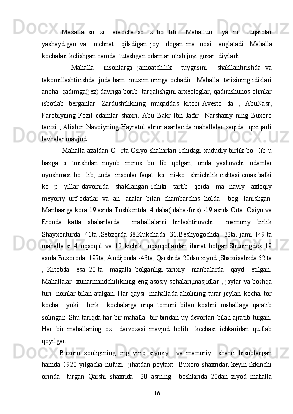           Maxalla   so zi     arabcha   so z   bo lib   Mahallun   ya ni     fuqarolar     
yashaydigan   va     mehnat     qiladigan   joy     degan   ma nosi     anglatadi.  	
 Mahalla
kochalari kelishgan hamda  tutashgan odamlar otish joyi guzar  diyiladi.	
   
            Mahalla     insonlarga   jamoatchilik     tuygusini     shakllantirishda   va	

takomillashtirishda  juda ham   muxim oringa ochadir.  Mahalla   tarixining idizlari	

ancha  qadimga(jez) davriga borib  tarqalishgini arxeologlar, qadimshunos olimlar
isbotlab   berganlar.   Zardushtlikning   muqaddas   kitobi-Avesto   da   ,   AbuNasr,	
 
Farobiyning   Fozil   odamlar   shaxri,   Abu   Bakr   Ibn   Jafar     Narshaxiy   ning   Buxoro	
   
tarixi   ,   Alisher   Navoiyning   Hayratul   abror   asarlarida   mahallalar   xaqida     qiziqarli	
  
lavhalar mavjud.
  Mahalla   azaldan  O rta  Osiyo  shaharlari  ichidagi   xududiy  birlik  bo lib  u	
 
bazga   o tmishdan   noyob   meros   bo lib   qolgan,   unda   yashovchi   odamlar	
 
uyushmasi bo lib, unda   insonlar faqat   ko ni-ko shnichilik rishtasi emas balki	
  
ko p     yillar   davomida     shakllangan   ichiki     tartib     qoida     ma naviy     axloqiy	
 
meyoriy   urf-odatlar   va   an analar   bilan   chambarchas   holda     bog lanishgan.	
 
Manbaarga kora 19 asrda Toshkentda  4 daha( daha-fors) -19 asrda Orta  Osiyo va	
 
Eronda   katta   shaharlarda     mahallalarni   birlashtiruvchi     mamuriy   birlik	

Shayxonturda -41ta ,Sebzorda 38,Kukchada -31,Beshyogochda  -32ta, jami  149 ta	

mahalla   si   4   oqsoqol   va   12   kichik     oqsoqollardan   iborat   bolgan.Shuningdek   19	

asrda Buxoroda  197ta, Andijonda -43ta, Qarshida 20dan ziyod ,Shaxrisabzda 52 ta
,   Kitobda     esa   20-ta     magalla   bolganligi   tarixiy     manbalarda     qayd     etilgan.	
 
Mahallalar   xunarmandchilikning eng asosiy sohalari,masjidlar , joylar va boshqa
turi   nomlar bilan atalgan. Har qaysi   mahallada aholining turar joylari kocha, tor	

kocha     yoki     berk     kochalarga   orqa   tomoni   bilan   koshni   mahallaga   qaratib	
  
solingan. Shu tariqda har bir mahalla   bir biridan uy devorlari bilan ajratib turgan.
Har   bir   mahallaning   oz     darvozasi   mavjud   bolib     kechasi   ichkaridan   qulflab	
 
qoyilgan.	

      Buxoro   xonligining   eng   yiriq   siyosiy     va   mamuriy     shahri   hisoblangan	

hamda   1920   yilgacha   nufuzi     jihatdan   poytaxt     Buxoro   shaxridan   keyin   ikkinchi
orinda     turgan   Qarshi   shaxrida     20   asrning     boshlarida   20dan   ziyod   mahalla	

16 