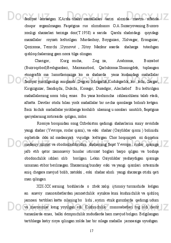 faoliyat     korsatgan.   KArshi   shahri   maxallalari     tarixi     aloxida     mavzu     sifatida
chuqur     organilmagan.   Faqatgina     rus     olimshunos     O.A.Suxaryovaning   Buxoro	
 
xonligi   shaxarlari   tarixiga   doir(T.1958)   a   sarida     Qarshi   shahridagi     quyidagi	

maxallalar     royxati   keltirilgan:   Murdashuy,   Boyguzari,   Xolvagar,   Eronguzar,	

Qozixona,   Temrchi   ,Uymovut   ,   Xitoy.   Mazkur   asarda     shaharga     tutashgan
qishloqchalarning gam nomi tilga olingan. 	

Charigor,   Kurg oncha,   Zog za,   Arabxona,   Buzrabot	
 
(Buzroqobod)Beshgumbaz,   Maxsunobod,   Qarlukxona.Shuningdek,   tuplangan
etnografik   ma lumotlarimizga   ko ra   shaharda     yana   kushnidagi   mahallalar	
 
faoliyat yuritilganligi aniqlandi: Degrez ,Misgarlik,Kudukgarlik, ko kchi, Zargar,	

Kirgizguzar,   Sandiqchi,   Dukchi,   Kosagir,   Duradgor,   Alachabof.     Bu   keltirilgan
mahallalarning   nomi   toliq   emas.     Bu   yana   koshimcha     ishlanishlarni   talab   etadi,	
 
albatta.   Davrlar   otishi   bilan   yirik   mahallalar   bir   necha   qismlarga   bolinib   ketgan.	
 
Bazi  kichik  mahallalar yiriklariga koshilib  ularning u nomlari  unutilib, faqatgina	
 
qariyalarning xotirasida  qolgan, xolos.
                Rossiya   bosqinidan   song   Ozbekiston   qadimgi   shaharlarini   suniy   ravishda	
  
yangi shahar (Yevropa, roslar qismi), va eski   shahar (Osiyliklar qismi ) bolinishi	
     
oqibatida     ikki   xil   madaniyati     vujudga     keltirgan.   Chor   hoqimiyati     oz   diqqatini	

madaniy xizmat va obodonlashtirishni  shaharning faqat Yevropa , ruslar  qismiga
jalb   etib   qator   zamonaviy   binolar   istiroxat   boglari   barpo   qilgan   va   boshqa	

obodonchilik   ishlari   olib     borilgan.   Lekin   Osiyoliklar   yashaydigan   qismiga
umuman etibor berilmagan. Shaxarning bunday  eski  va yangi  qismlari  ortasmida	
 
aniq chegara mavjud bolib, xatokki , eski   shahar aholi   yangi shaxarga otishi qati	
  
man qilingan. 
  XIX-XX   asrning     boshlarida     o zbek   xalqi     ijtimoiy   turmushida     kelgan	

an anaviy     manosubatlardan   jamoatchilik     ayniksa   kuni   kushnichilik   va   qishloq	

jamoasi  tartiblari katta  oilaning bo lishi , ayrim  etnik guruxlarda  qadimgi udum	

va   marosimlar   keng   yoyilgan   edi.   Kushnichilik     munosabatlari   tog   oldi   dasht	

tumanlarda emas,  balki dexqonchilik xududlarda ham mavjud bolgan. Belgilangan	

tartiblarga katiy rioya qilingan xolda har bir oilaga mahalla   jamoasiga uyushgan.	

17 