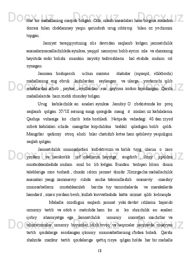 Har   bir  mahallaning  masjidi   bolgan.  Oila,  nikoh  masalalari  ham  birgina  xonadon
doirasi   bilan   cheklanmay   yaqin   qarindosh   urug   ishtiroqi     bilan   oz   yechimini	
 
topgan..
          Jamiyat   taraqqiyotining   olis   davridan   saqlanib   kelgan   jamoatchilik
ananalarimaxallachilikda ayniksa, yaqqol  namoyon bolib ayrim  oila  va shaxsning	
 
hayotida   sodir   bolishi     mumkin     xayotiy   tashvishlarni       hal   etishda     muhim     rol	

oynagan.	

Jamoani   boshqarish     uchun   maxsus     shahslar   (oqsaqol,   ellikboshi)
mahallaning   eng   obruli     kishilardan     saylangan     va   ularga     yordamchi   qilib
erkaklardan   arbob  ,   paykar   ,   ayollardan     esa     qayvoni   xodim   tayinlangan.   Qarshi
mahallalarida  ham xuddi shunday bolgan.	

Urug   kabilachilik   an analari   ayniksa     Janubiy   O zbekistonda   ko proq	
   
saqlanib   qolgan. XVIII  asrning sungi  qoragida   mang it   xonlari  uz kabilalarini	

Qashqa     vohasiga     ko chirib     kela   boshladi.    	
 Natijada     vahadagi     40   dan   ziyod
ozbek   kabilalari   ichida     mangitlar   kopchilikni     tashkil     qiladigan   bolib     qoldi.	
   
Mangitlar     qadimiy     otroq     aholi     bilar   chatishib   ketsa   ham   qabilaviy   yaqinligini	
 
saqlab qolgan.
Jamoatchilik     munosabatlari     kollektivizm   va   birlik     tuyg ularini     o zaro	
 
yordam     va   hamkorlik     urf   odatlarini   hayotga     singdirib   ,   ilmiy     jipslikni
mustaxkamlashda   muhim     omil   bo lib   kelgan.  	
 Bundan     tashqari   Islom     dinini
talablariga  mos  tushadi , chunki  islom  jamoat  dinidir. Xozirgacha mahallachilik
ananalari   yangi   zamonaviy     ruhda     ancha   takomillashib     ommaviy     -maishiy	

munosabatlarni     mustahkamlab     barcha   tuy   tamoshalarda     va   marakalarda	

hamdard , ozaro yordam berib, kullab kuvvatlashda  katta  xizmat  qilib  kelmoqda.	
 
Mahalla     ozodligini    saqlash     jamoat     yoki  davlat    ishlarini    bajarish
umumiy     tartib     va   odob   o rnatishda   ham     ko ni   ko shnichilik     an analari	
    
ijobiy     ahamiyatga   ega.   Jamoatchilik     umumiy     imoratlari   machitlar   va
tahoratxonalar, umumiy  buyumlar, idish tovoq  va haqozalar  jamiyatda  muayyan	

tartib     qoidalarga     asoslangan   ijtimoiy     munosabatlarning   ifodasi   boladi.     Qarshi	

shahrida     mazkur     tartib     qoidalariga     qattiq   rioya     qilgan   holda    har   bir   mahalla
18 