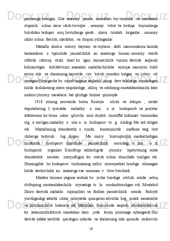jamoasiga   berilgan.   Ular   umumiy     jamoa     imoratlari   tuy-tomosha     va   marakalar
otqazish     uchun   zarur   idish-tovoqlar   ,   umumiy     tobut   va   boshqa     buyumlarga	

bolishdan   tashqari     ariq   hovuzlarga   qarab   ,   ularni     tozalab     turganlar   ,   umumiy
 
ishlar uchun  farrosh, mardikor,  va chupon yollaganlar. 
  Mahalla   aholisi   oilaviy   bayram   va tuylarni , dafn   marosimlarini hamda
tantanalarni     o tqazishda     jamoatchilik     an analariga     binoan   umumiy     vazifa	
 
sifatida     ishtiroq     etishi     shart   bo lgan.  	
 Jamoatchilik     tuzumi   davrida     saqlanib
kelinayotgan     kollektivizm   ananalari   mahallachilikda     ayniqsa   namoyon   bolib	
 
ayrim   oila     va   shaxsining   hayotida     roy     berish   mumkin   bolgan     va   ijobiy     rol	
 
oynagan.Hozirgacha bu  noyob angana saqlanib ,yangi  davr talabaiga  moslashgan	

holda  kishilarning ozaro yaqinlashga , ahloq  va odobning mustahkamlanishi kabi	

muhim ijtimoiy  masalarni  hal qilishga  hizmat  qilmoqda. 
1918   yilning   yanvarida   butun   Rossiya     ishchi   va   dehqon   ,   soldat
deputatlaring   3   syezdida     mahalliy     o zini   o zi     boshqarish   va   proletar	
  
dektaturasi bir-birini   inkor   qiluvchi   omil deyilib   muvaffat hukumat   tomonidan
olg a surilgan mahalliy   o zini-o zi   boshqaruv   to g risidagi fikr rad etilgan	
    
edi.     Mahallaning   demokratik   o rinishi     kommunistik     mafkura   targ ibot	
 
chilariga   tashvish     tug dirgan.     Ma muriy     buyruqbozlik   markazlashgan	
 
birokratik     boshqaruv   sharoitida     jamoatchilik     asosidagi   o zini   o zi	
  
boshqarish     organlari   Komferqa   rahbarligida     ijtimoiy     hpatyotning   soxta
demokratik     asoslari     mavjudligini   ko rsatish   uchun   shunchaki   tuzilgan   edi.	

Shuningdek     bu   boshqaruv     tuzilmaning   milliy     xususiyatlari   hisobga     olnmagan
holda  davlatchilik  an analariga esa  umuman  e tibor berishadi. 	
 
  Mazkur  tizimini   yagona  andoza   bo yicha  tuzishga     intilish     aslida    sobiq	

ittifoqning   mustamlakachilik     siyosatiga   to la     moslashtirishgan   edi.   Mustabid

Shuro   davrida   mahalla     oqsoqollari   va   faollari   jamoatchilik     asoida     faoliyat
yuritilganligi sababli  ishlar  nihoyatda  qoniqarsiz ahvolda  beg amlik  sansalarlik	

va uzibilamchilik   hukmron edi. Mahallani   toza-ozoda   saqlash   obodonlashtirish
ko kalamzorlashtirish   masalalari   ham     juda     keyin   muomaga   aylangandi.Shu	

davrda yakka tartibda   qurishgan uylarda   va shaharning eski  qismida   yashovchi
19 