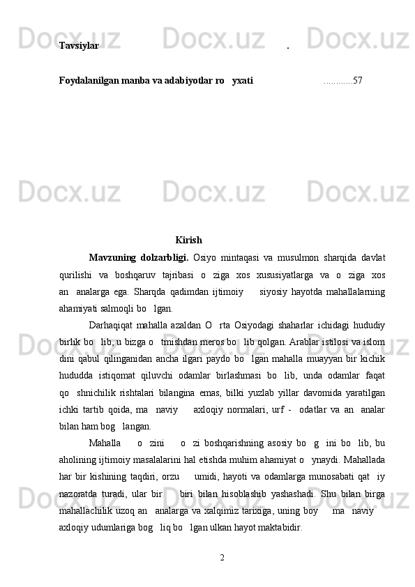 Tavsiylar .
Foydalanilgan manba va adabiyotlar ro yxati	
   ............57
                                     Kirish
Mavzuning   dolzarbligi.   Osiyo   mintaqasi   va   musulmon   sharqida   davlat
qurilishi   va   boshqaruv   tajribasi   o ziga   xos   xususiyatlarga   va   o ziga   xos	
 
an analarga   ega.   Sharqda   qadimdan   ijtimoiy     siyosiy   hayotda   mahallalarning	
 
ahamiyati salmoqli bo lgan.	

Darhaqiqat   mahalla   azaldan   O rta   Osiyodagi   shaharlar   ichidagi   hududiy	

birlik bo lib, u bizga o tmishdan meros bo lib qolgan. Arablar istilosi va islom	
  
dini   qabul   qilinganidan   ancha   ilgari   paydo   bo lgan   mahalla   muayyan   bir   kichik	

hududda   istiqomat   qiluvchi   odamlar   birlashmasi   bo lib,   unda   odamlar   faqat	

qo shnichilik   rishtalari   bilangina   emas,   bilki   yuzlab   yillar   davomida   yaratilgan	

ichki   tartib   qoida,   ma naviy     axloqiy   normalari,   urf   -     odatlar   va   an analar	
  
bilan ham bog langan.	

Mahalla     o zini     o zi   boshqarishning   asosiy   bo g ini   bo lib,   bu	
      
aholining ijtimoiy masalalarini hal etishda muhim ahamiyat o ynaydi. Mahallada	

har   bir   kishining   taqdiri,   orzu     umidi,   hayoti   va   odamlarga   munosabati   qat iy	
 
nazoratda   turadi,   ular   bir     biri   bilan   hisoblashib   yashashadi.   Shu   bilan   birga	

mahallachilik uzoq an analarga va  xalqimiz  tarixiga, uning boy   ma naviy 	
   
axloqiy udumlariga bog liq bo lgan ulkan hayot maktabidir.
 
2 