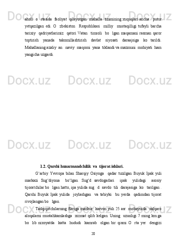 aholi   o rtasida   faoliyat   qilayotgan   mahalla   tizimining xuquqlari ancha     putur
yetqazilgan   edi.   O zbekiston     Respublikasi     milliy     mustaqilligi   tufayli   barcha	

tarixiy     qadriyatlarimiz     qatori   Vatan     timsoli     bo lgan   maqamani   rasman   qaror	

toptirish     yanada     takomillashtirish     davlat     siyosati     daraajsiga     ko tarildi.	

Mahallaning azaliy  an naviy  maqomi  yana  tiklandi va mazmuni  mohiyati  ham	

yangicha uzgardi.
                     
                1 .2.  Qarshi   hunarmandchilik    va    tijorat   ishlari .
G ‘ arbiy   Yevropa   bilan   Sharqiy   Osiyoga     qadar   tuzilgan   Buyuk   Ipak   yuli
markazi   Sug ‘ diyona     bo ‘ lgan .   Sug ‘ d   savdogarlari     ipak     yulidagi     asosiy
tijoratchilar bo lgan hatto, ipa yulida sug d  savdo  tili  darajasiga  ko tarilgan .	
  
Qarshi   Buyuk   Ipak   yulida     joylashgan     va   tabiyki     bu   yerda     qadimdan   tijorat
rivojlangan bo lgan. 

Tadqiqotchilarning fikriga mazkur   karvon yuli 25 asr   mobaynida   xalqaro
aloqalarni   mustahkamlashga     xizmat   qilib  kelgan.   Uning     uzunligi   7   ming  km.ga
bo lib   nixoyatda     katta     hududi     kamrab     olgan   bir   qismi   O rta   yer     dengizi	
 
20 