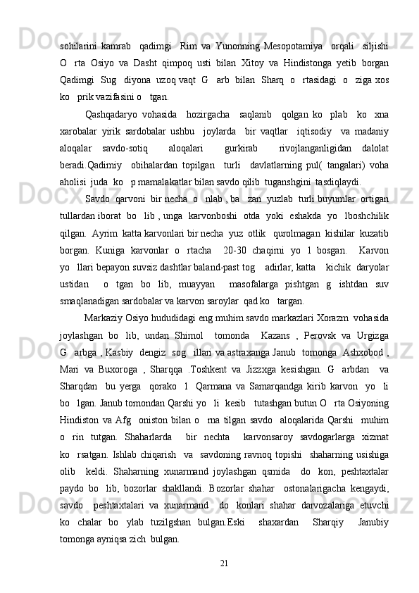 sohilarini   kamrab     qadimgi     Rim   va   Yunonning   Mesopotamiya     orqali     siljishi
O rta   Osiyo   va   Dasht   qimpoq   usti   bilan   Xitoy   va   Hindistonga   yetib   borgan
Qadimgi   Sug diyona   uzoq vaqt   G arb   bilan   Sharq   o rtasidagi   o ziga xos	
   
ko prik vazifasini o tgan. 	
 
Qashqadaryo   vohasida     hozirgacha     saqlanib     qolgan   ko plab     ko xna	
 
xarobalar   yirik   sardobalar   ushbu     joylarda     bir   vaqtlar     iqtisodiy     va   madaniy
aloqalar   savdo-sotiq     aloqalari     gurkirab     rivojlanganligidan   dalolat
beradi.Qadimiy     obihalardan   topilgan     turli     davlatlarning   pul(   tangalari)   voha
aholisi  juda  ko p mamalakatlar bilan savdo qilib  tuganshgini  tasdiqlaydi.	

     Savdo  qarvoni  bir necha  o nlab , ba zan  yuzlab  turli buyumlar  ortigan	
 
tullardan iborat   bo lib , unga   karvonboshi   otda   yoki   eshakda   yo lboshchilik	
 
qilgan.  Ayrim  katta karvonlari bir necha  yuz  otlik   qurolmagan  kishilar  kuzatib
borgan.   Kuniga   karvonlar   o rtacha     20-30   chaqirni   yo l   bosgan.     Karvon	
 
yo llari bepayon suvsiz dashtlar baland-past tog  adirlar, katta  kichik  daryolar	
  
ustidan     o tgan   bo lib,   muayyan     masofalarga   pishtgan   g ishtdan   suv	
  
smaqlanadigan sardobalar va karvon saroylar  qad ko targan. 	

         Markaziy Osiyo hududidagi eng muhim savdo markazlari Xorazm  vohasida
joylashgan   bo lib,   undan   Shimol     tomonda     Kazans   ,   Perovsk   va   Urgizga	

G arbga , Kasbiy   dengiz   sog illari va astraxanga Janub   tomonga   Ashxobod ,	
 
Mari   va   Buxoroga   ,   Sharqqa   .Toshkent   va   Jizzxga   kesishgan.   G arbdan     va	

Sharqdan     bu   yerga     qorako l     Qarmana   va   Samarqandga   kirib   karvon     yo li	
 
bo lgan. Janub tomondan Qarshi yo li  kesib   tutashgan butun O rta Osiyoning	
  
Hindiston   va   Afg oniston   bilan   o rna   tilgan   savdo     aloqalarida   Qarshi     muhim	
 
o rin   tutgan.   Shaharlarda     bir   nechta     karvonsaroy   savdogarlarga   xizmat	

ko rsatgan.   Ishlab   chiqarish     va     savdoning   ravnoq   topishi     shaharning   usishiga

olib     keldi.   Shaharning   xunarmand   joylashgan   qsmida     do kon,   peshtaxtalar	

paydo   bo lib,   bozorlar   shakllandi.   Bozorlar   shahar     ostonalarigacha   kengaydi,	

savdo     peshtaxtalari   va   xunarmand     do konlari   shahar   darvozalariga   etuvchi	

ko chalar   bo ylab   tuzilgshan   bulgan.Eski     shaxardan     Sharqiy   Janubiy	
  
tomonga ayniqsa zich  bulgan.
21 
