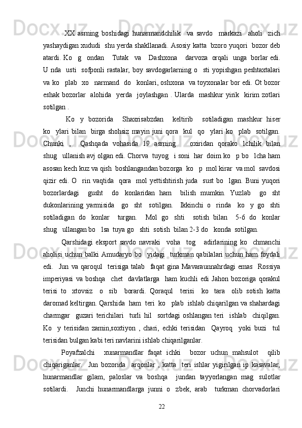               XX   asrning   boshidagi   hunarmandchilik     va   savdo     markazi     aholi     zich
yashaydigan xududi  shu yerda shakllanadi. Asosiy katta  bzoro yuqori  bozor deb
atardi. Ko g ondan  Tutak va  Dashxona  darvoza   orqali  unga  borlar edi.     
U nda     usti     sofponli  rastalar,  boy savdogarlarning  o sti   yopishgan  peshtaxtalari	

va ko plab   xo narmand   do konlari, oshxona   va toyxonalar bor edi. Ot bozor	
  
eshak  bozorlar    alohida   yerda   joylashgan  . Ularda   mashkur  yirik   kirim  zotlari
sotilgan .
  Ko y   bozorida     Shaxrisabzdan     keltirib     sotiladigan   mashkur   hiser	

ko ylari  bilan    birga  shohsiz  mayin  juni   qora    kul     qo ylari  ko plab    sotilgan.	
  
Chunki   ,     Qashqada   vohasida   19   asrning       oxiridan   qorako lchilik   bilan	

shug ullanish avj olgan edi. Chorva  tuyog i soni  har  doim ko p bo lcha ham	
   
asosan kech kuz va qish  boshlangandan bozorga  ko p  mol kirar  va mol  savdosi	

qizir  edi. O rin vaqtida   qora   mol  yettishtirish juda   sust  bo lgan. Buni yuqori	
 
bozorlardagi     gusht     do konlaridan   ham     bilish   mumkin.   Yuzlab     go sht	
 
dukonlarining   yarmisida     go sht     sotilgan.     Ikkinchi   o rinda     ko y   go shti	
   
sotiladigan   do konlar     turgan.     Mol   go shti     sotish   bilan     5-6   do konlar	
  
shug ullangan bo lsa  tuya go shti  sotish  bilan 2-3 do konda  sotilgan. 	
   
     Qarshidagi   eksport   savdo   navraki     voha     tog   adirlarining   ko chmanchi	
 
aholisi   uchun  balki   Amudaryo  bo yidagi     turkman  qabilalari   uchun   ham   foydali	

edi.     Jun   va   qaroqul     terisiga   talab     faqat   gina   Mavaraunnahrdagi   emas     Rossiya
imperiyasi   va   boshqa     chet     davlatlarga     ham   kuchli   edi   Jahon   bozoriga   qorakul
terisi   to xtovsiz     o sib     borardi.   Qoraqul     terisi     ko tara     olib   sotish   katta	
  
daromad keltirgan. Qarshida  ham  teri  ko plab  ishlab chiqarilgan va shahardagi	

charmgar     guzari   terichilari     turli   hil     sortdagi   oshlangan   teri     ishlab     chiqilgan.
Ko y   terisidan   zamin,soxtiyon   ,   chari,   echki   terisidan     Qayroq     yoki   buzi     tul	

terisidan bulgan kabi teri navlarini ishlab chiqarilganlar.  
Poyafzalchi     xunarmandlar   faqat   ichki     bozor   uchun   mahsulot     qilib
chiqariganlar.     Jun   bozorida     arqonlar   ,   katta     teri   ishlar   yigirilgan   ip   kasavalar,
hunarmandlar   gilam,   paloslar   va   boshqa     jundan   tayyorlangan   mag sulotlar	

sotilardi.     Junchi   hunarmandlarga   junni   o zbek,   arab     turkman   chorvadorlari	

22 