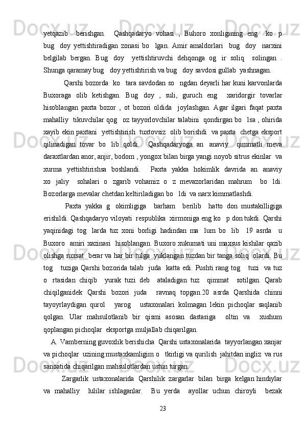 yetqazib     berishgan.     Qashqadaryo   vohasi   ,   Buhoro   xonligining   eng     ko p
bug doy   yettishtiradigan   zonasi   bo lgan.   Amir   amaldorlari     bug doy     narxini	
  
belgilab   bergan.   Bug doy     yettishtiruvchi   dehqonga   og ir   soliq     solingan   .	
 
Shunga qaramay bug doy yettishtirish va bug doy savdosi gullab  yashnagan. 
 
  Qarshi bozorda   ko tara savdodan so ngdan deyarli har kuni karvonlarda	
 
Buxoraga   olib   ketishgan.   Bug doy   ,   suli,   guruch   eng     xaridorgir   tovarlar	

hisoblangan   paxta   bozor   ,   ot   bozori   oldida     joylashgan.   Agar   ilgari   faqat   paxta
mahalliy   tikuvchilar qog oz tayyorlovchilar talabini   qondirgan bo lsa , ohirida	
 
xayib ekin paxtani   yettishtirish   tuxtovsiz   olib borishdi   va paxta   chetga eksport
qilinadigan   tovar   bo lib   qoldi.     Qashqadaryoga   an anaviy     qimmatli   meva	
 
daraxtlardan anor, anjir, bodom , yongox bilan birga yangi noyob sitrus ekinlar  va
xurma   yettishtirishsa   boshlandi.     Paxta   yakka   hokimlik   davrida   an anaviy	

xo jaliy     sohalari   o zgarib   vohamiz   o z   mevazorlaridan   mahrum     bo ldi.	
   
Bozorlarga mevalar chetdan keltiriladigan bo ldi  va narx kimmatlashdi. 	

  Paxta   yakka   g okimligiga     barham     berilib     hatto   don   mustakilligiga	

erishildi. Qashqadaryo viloyati  respublika  xirmoniga eng ko p don tukdi. Qarshi	

yaqinidagi   tog larda   tuz   xoni   borligi   hadindan   ma lum   bo lib     19   asrda     u	
  
Buxoro   amiri xazinasi    hisoblangan. Buxoro xukumati uni maxsus kishilar qazib
olishga ruxsat   berar va har bir tulga   yuklangan tuzdan bir tanga soliq  olardi. Bu
tog  tuziga Qarshi  bozorida talab   juda   katta edi. Pushti  rang tog  tuzi    va tuz	
 
o rtasidan   chiqib     yurak   tuzi   deb     ataladigan   tuz     qimmat     sotilgan.   Qarab	

chiqilganidek   Qarshi   bozori   juda     ravnaq   topgan.20   asrda   Qarshida   chinni
tayoyrlaydigan   qurol   yarog   ustaxonalari   kolmagan   lekin   pichoqlar   saqlanib	
 
qolgan.   Ular   mahsulotlanib   bir   qismi   asosan   dastasiga     oltin   va     xushum
qoplangan pichoqlar  eksportga muljallab chiqarilgan.
    A. Vamberning guvoxlik berishicha  Qarshi ustaxonalarida  tayyorlangan xanjar
va pichoqlar  uzining mustaxkamligim o tkirligi va qurilish  jahitdan ingliz  va rus	

sanoatida chiqarilgan mahsulotlardan ustun turgan.
Zargarlik  ustaxonalarida  Qarshilik  zargarlar  bilan  birga  kelgan hindiylar
va   mahalliy     lulilar   ishlaganlar.     Bu   yerda     ayollar   uchun   chiroyli     bezak
23 