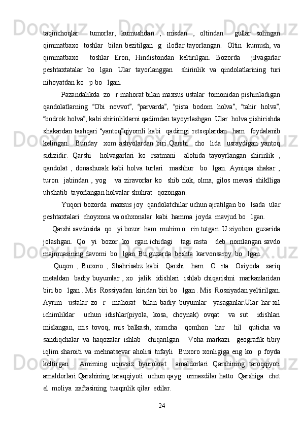 taqinchoqlar     tumorlar,   kumushdan   ,   misdan   ,   oltindan     gullar   solingan
qimmatbaxo    toshlar     bilan bezitilgan     g iloflar  tayorlangan.   Oltin    kumush,  va
qimmatbaxo     toshlar   Eron,   Hindistondan   keltirilgan.   Bozorda     jilvagarlar
peshtaxtatalar   bo lgan.   Ular   tayorlanggan     shirinlik   va   qindolatlarining   turi	

nihoyatdan ko p bo lgan. 	
 
Pazandalikda  zo r mahorat bilan maxsus ustalar  tomonidan pishiriladigan	

qandolatlarning   Obi   novvot ,   parvarda ,   pista   bodom   holva ,   tahir   holva ,	
       
bodrok holva , kabi shirinliklarni qadimdan tayoyrlashgan. Ular  holva pishirishda	
 
shakardan   tashqari   yantoq qiyomli   kabi     qadimgi   retseplardan     ham     foydalanib	
 
kelingan.     Bunday     xom   ashyolardan   biri   Qarshi     cho lida     usraydigan   yantoq	

sidizidir.   Qarshi     holvagarlari   ko rsatmani     alohida   tayoyrlangan   shirinlik   ,	

qandolat   ,   donashurak   kabi   holva   turlari     mashhur     bo lgan.   Ayniqsa   shakar   ,	

turon     jabindan   ,   yog   va   ziravorlar   ko shib   nok,   olma,   gilos   mevasi   shiklliga	
 
uhshatib  tayorlangan holvalar shuhrat   qozongan.
    Yuqori bozorda  maxsus joy  qandolatchilar uchun ajratilgan bo lsada  ular	

peshtaxtalari  choyxona va oshxonalar  kabi  hamma  joyda  mavjud bo lgan. 

     Qarshi savdosida  qo yi bozor  ham  muhim o rin tutgan. U xiyobon  guzarida	
 
jolashgan.   Qo yi   bozor   ko rgan ichidagi  tagi rasta  deb   nomlangan savdo	
   
majmuasining davomi  bo lgan. Bu guzarda  beshta  karvonsaroy  bo lgan.	
 
  Quqon   ,   Buxoro   ,   Shahrisabz   kabi     Qarshi     ham     O rta     Osiyoda     sariq	

metaldan   badiy buyumlar , xo jalik   idishlari    ishlab chiqarishni   markazlaridan	

biri bo lgan . Mis  Rossiyadan  kiridan biri bo lgan . Mis  Rossiyadan yeltirilgan.	
 
Ayrim     ustalar   zo r     mahorat     bilan   badiy   buyumlar     yasaganlar.Ular   har-xil	

ichimliklar     uchun   idishlar(piyola,   kosa,   choynak)   ovqat     va   sut     idishlari
mislangan,   mis   tovoq,   mis   balkash,   xumcha     qomhon     har   hil     quticha   va	

sandiqchalar   va   haqozalar   ishlab     chiqarilgan.     Voha   markazi     geografik   tibiy
iqlim   sharoiti   va   mehnatsevar   aholisi   tufayli     Buxoro   xonligiga   eng   ko p   foyda	

keltirgan   .   Amirning   uquvsiz   byurokrat     amaldorlari   Qarshining   taroqqiyoti
amaldorlari Qarshining taraqqiyoti   uchun qayg urmasdilar hatto   Qarshiga   chet	

el  moliya  xaftasining  tusqinlik qilar  edilar. 
24 