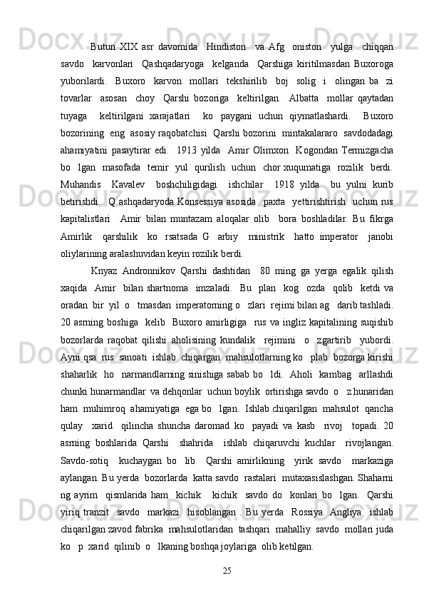   Butun   XIX   asr   davomida     Hindiston     va   Afg oniston     yulga     chiqqan
savdo     karvonlari     Qashqadaryoga     kelganda     Qarshiga   kiritilmasdan   Buxoroga
yuborilardi.     Buxoro     karvon     mollari     tekshirilib     boj     solig i     olingan   ba zi	
 
tovarlar     asosan     choy     Qarshi   bozoriga     keltirilgan.     Albatta     mollar   qaytadan
tuyaga     keltirilgani   xarajatlari     ko paygani   uchun   qiymatlashardi.     Buxoro	

bozorining   eng   asosiy raqobatchisi   Qarshi bozorini   mintakalararo   savdodadagi
ahamiyatini   pasaytirar   edi.     1913   yilda     Amir   Olimxon     Kogondan   Termizgacha
bo lgan   masofada   temir   yul   qurilish   uchun   chor xuqumatiga   rozilik   berdi.	

Muhandis     Kavalev     boshchiligidagi     ishchilar     1918   yilda     bu   yulni   kurib
betirishdi.     Q   ashqadaryoda   Konsessiya   asosida     paxta     yettirishtirish     uchun   rus
kapitalistlari     Amir   bilan   muntazam   aloqalar   olib     bora   boshladilar.   Bu   fikrga
Amirlik     qarshilik     ko rsatsada   G arbiy     ministrik     hatto   imperator     janobi	
 
oliylarining aralashuvidan keyin rozilik berdi. 
  Knyaz   Andronnikov   Qarshi   dashtidan     80   ming   ga   yerga   egalik   qilish
xaqida     Amir     bilan   shartnoma     imzaladi.     Bu     plan     kog ozda     qolib     ketdi   va	

oradan  bir  yil  o tmasdan  imperatorning o zlari  rejimi bilan ag darib tashladi.	
  
20  asrning   boshiga     kelib    Buxoro  amirligiga     rus   va   ingliz  kapitalining   suqishib
bozorlarda   raqobat   qilishi   aholisining   kundalik     rejimini     o zgartirib     yubordi.	

Ayni qsa  rus  sanoati  ishlab  chiqargan  mahsulotlarning ko plab  bozorga kirishi

shaharlik   ho narmandlarning sinishiga sabab bo ldi.   Aholi   kambag arllashdi	
  
chunki hunarmandlar  va dehqonlar  uchun boylik  ortirishga savdo  o z hunaridan	

ham  muhimroq  ahamiyatiga  ega bo lgan.  Ishlab chiqarilgan  mahsulot  qancha	

qulay     xarid     qilincha   shuncha   daromad   ko payadi   va   kasb     rivoj     topadi.   20	

asrning   boshlarida   Qarshi     shahrida     ishlab   chiqaruvchi   kuchlar     rivojlangan.
Savdo-sotiq     kuchaygan   bo lib     Qarshi   amirlikning     yirik   savdo     markaziga	

aylangan. Bu yerda  bozorlarda  katta savdo  rastalari  mutaxasislashgan. Shaharni
ng   ayrim     qismlarida   ham     kichik   kichik     savdo   do konlari   bo lgan.     Qarshi	
  
yiriq   tranzit     savdo     markazi     hisoblangan   .   Bu   yerda     Rossiya.   Angliya     ishlab
chiqarilgan zavod fabrika  mahsulotlaridan  tashqari  mahalliy  savdo  mollari juda
ko p  xarid  qilinib  o lkaning boshqa joylariga  olib ketilgan. 	
 
25 