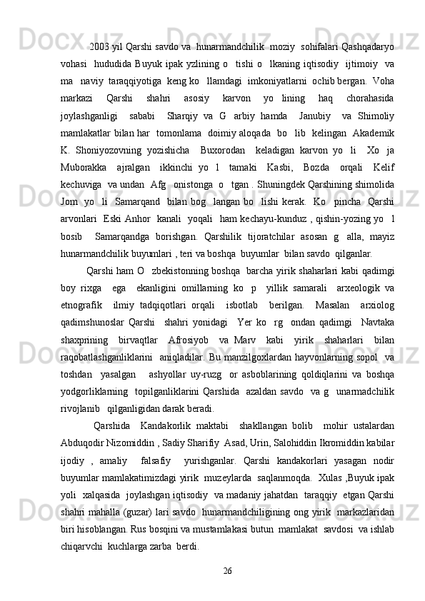  2003 yil Qarshi savdo va  hunarmandchilik  moziy  sohifalari Qashqadaryo
vohasi     hududida   Buyuk   ipak   yzlining   o tishi   o lkaning   iqtisodiy     ijtimoiy     va 
ma naviy  taraqqiyotiga  keng ko llamdagi  imkoniyatlarni  ochib bergan.  Voha	
 
markazi     Qarshi     shahri     asosiy     karvon     yo lining     haq     chorahasida	

joylashganligi     sababi     Sharqiy   va   G arbiy   hamda     Janubiy     va   Shimoliy	

mamlakatlar bilan har   tomonlama   doimiy aloqada   bo lib   kelingan   Akademik	

K.   Shoniyozovning   yozishicha     Buxorodan     keladigan   karvon   yo li     Xo ja	
 
Muborakka     ajralgan     ikkinchi   yo l     tamaki     Kasbi,     Bozda     orqali     Kelif	

kechuviga  va undan  Afg onistonga  o tgan . Shuningdek Qarshining shimolida	
 
Jom    yo li    Samarqand   bilan bog langan bo lishi  kerak.   Ko pincha    Qarshi	
   
arvonlari   Eski Anhor   kanali   yoqali   ham kechayu-kunduz , qishin-yozing yo l	

bosib     Samarqandga   borishgan.   Qarshilik   tijoratchilar   asosan   g alla,   mayiz	

hunarmandchilik buyumlari , teri va boshqa  buyumlar  bilan savdo  qilganlar.
Qarshi ham O zbekistonning boshqa   barcha yirik shaharlari kabi qadimgi	

boy   rixga     ega     ekanligini   omillarning   ko p     yillik   samarali     arxeologik   va	

etnografik     ilmiy   tadqiqotlari   orqali     isbotlab     berilgan.     Masalan     arxiolog
qadimshunoslar   Qarshi     shahri   yonidagi     Yer   ko rg ondan   qadimgi     Navtaka	
 
shaxprining     birvaqtlar     Afrosiyob     va   Marv     kabi     yirik     shaharlari     bilan
raqobatlashganliklarini     aniqladilar.   Bu   manzilgoxlardan  hayvonlarning   sopol     va
toshdan     yasalgan       ashyollar   uy-ruzg or   asboblarining   qoldiqlarini   va   boshqa	

yodgorliklarning    topilganliklarini  Qarshida    azaldan  savdo     va  g unarmadchilik	

rivojlanib   qilganligidan darak beradi. 
            Qarshida     Kandakorlik   maktabi     shakllangan   bolib     mohir   ustalardan	

Abduqodir Nizomiddin , Sadiy Sharifiy  Asad, Urin, Salohiddin Ikromiddin kabilar	

ijodiy   ,   amaliy     falsafiy     yurishganlar.   Qarshi   kandakorlari   yasagan   nodir
buyumlar mamlakatimizdagi yirik   muzeylarda   saqlanmoqda.   Xulas ,Buyuk ipak
yoli   xalqasida   joylashgan iqtisodiy   va madaniy jahatdan   taraqqiy   etgan Qarshi	

shahri mahalla (guzar) lari savdo   hunarmandchiligining ong yirik   markazlaridan
biri hisoblangan. Rus bosqini va mustamlakasi butun  mamlakat  savdosi  va ishlab
chiqarvchi  kuchlarga zarba  berdi.  
26 