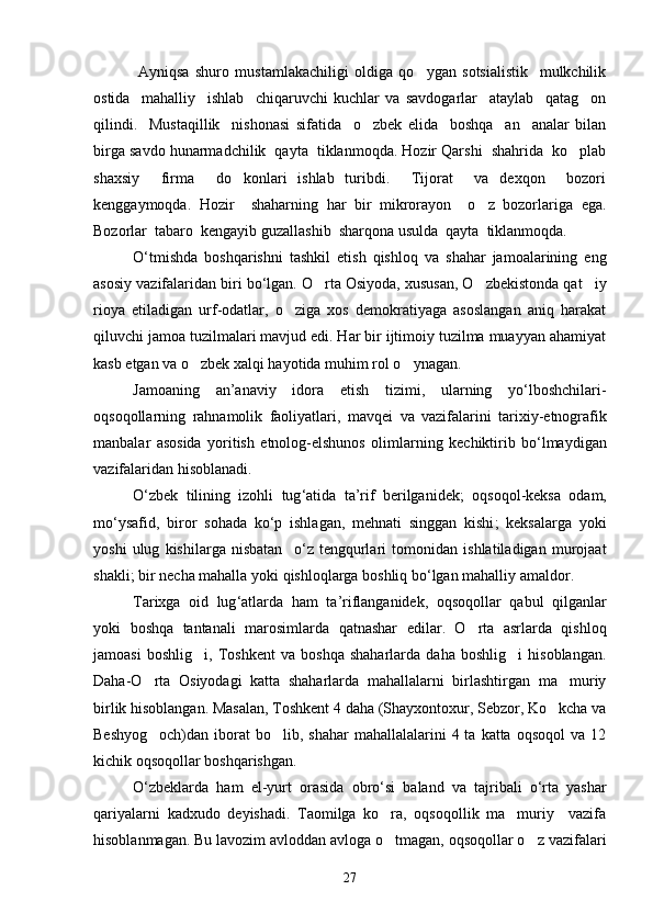           Ayniqsa   shuro   mustamlakachiligi   oldiga   qo ygan   sotsialistik     mulkchilik
ostida     mahalliy     ishlab     chiqaruvchi   kuchlar   va   savdogarlar     ataylab     qatag on	

qilindi.     Mustaqillik     nishonasi   sifatida     o zbek   elida     boshqa     an analar   bilan	
 
birga savdo hunarmadchilik  qayta  tiklanmoqda. Hozir Qarshi  shahrida  ko plab	

shaxsiy     firma     do konlari   ishlab   turibdi.     Tijorat     va   dexqon     bozori	

kenggaymoqda.   Hozir     shaharning   har   bir   mikrorayon     o z   bozorlariga   ega.	

Bozorlar  tabaro  kengayib guzallashib  sharqona usulda  qayta  tiklanmoqda. 
O ‘ tmishda   boshqarishni   tashkil   etish   qishloq   va   shahar   jamoalarining   eng
asosiy   vazifalaridan   biri   bo ‘ lgan .  O rta Osiyoda, xususan, O zbekistonda qat iy	
  
rioya   etiladigan   urf-odatlar,   o ziga   xos   demokratiyaga   asoslangan   aniq   harakat	

qiluvchi jamoa tuzilmalari mavjud edi. Har bir ijtimoiy tuzilma muayyan ahamiyat
kasb etgan va o zbek xalqi hayotida muhim rol o ynagan. 	
 
Jamoaning   an ’ anaviy   idora   etish   tizimi ,   ularning   yo ‘ lboshchilari -
oqsoqollarning   rahnamolik   faoliyatlari ,   mavqei   va   vazifalarini   tarixiy - etnografik
manbalar   asosida   yoritish   etnolog - elshunos   olimlarning   kechiktirib   bo ‘ lmaydigan
vazifalaridan   hisoblanadi .
O ‘ zbek   tilining   izohli   tug ‘ atida   ta ’ rif   berilganidek ;   oqsoqol - keksa   odam ,
mo ‘ ysafid ,   biror   sohada   ko ‘ p   ishlagan ,   mehnati   singgan   kishi ;   keksalarga   yoki
yoshi   ulug  	
 kishilarga   nisbatan     o ‘ z   tengqurlari   tomonidan   ishlatiladigan   murojaat
shakli ;  bir   necha   mahalla   yoki   qishloqlarga   boshliq   bo ‘ lgan   mahalliy   amaldor .
Tarixga   oid   lug ‘ atlarda   ham   ta ’ riflanganidek ,   oqsoqollar   qabul   qilganlar
yoki   boshqa   tantanali   marosimlarda   qatnashar   edilar .   O rta   asrlarda   qishloq	

jamoasi   boshlig i,   Toshkent   va   boshqa   shaharlarda   daha   boshlig i   hisoblangan.	
 
Daha-O rta   Osiyodagi   katta   shaharlarda   mahallalarni   birlashtirgan   ma muriy	
 
birlik hisoblangan. Masalan, Toshkent 4 daha (Shayxontoxur, Sebzor, Ko kcha va	

Beshyog och)dan  iborat  bo lib,  shahar   mahallalalarini   4 ta  katta  oqsoqol   va 12	
 
kichik oqsoqollar boshqarishgan.
O ‘ zbeklarda   ham   el - yurt   orasida   obro ‘ si   baland   va   tajribali   o ‘ rta   yashar
qariyalarni   kadxudo   deyishadi .   Taomilga   ko ra,   oqsoqollik   ma muriy     vazifa	
 
hisoblanmagan. Bu lavozim avloddan avloga o tmagan, oqsoqollar o z vazifalari
 
27 