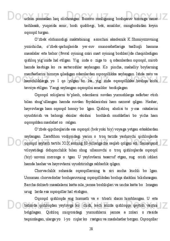 uchun   jamoadan   haq   olishmagan.   Buxoro   xonligining   boshqaruv   tizimiga   nazar
tashlasak,   yuqorida   amir,   bosh   qushbegi,   bek,   amaldor,   mingboshidan   keyin
oqsoqol turgan.
O ‘ zbek   elshunosligi   maktabining     asoschisi   akademik   K . Shoniyozovning
yozishicha ,   o ‘ zbek - qarluqlarida   yer - suv   munosabatlariga   taalluqli   hamma
masalalar   erta   bahor   ( fevral   oyining   oxiri   mart   oyining   boshlari ) da   chaqiriladigan
qishloq   yig ‘ inida   hal   etilgan .   Yig inda o ziga to q odamlardan oqsoqol, mirob  
hamda   kasbiga   ko ra   sartaroshlar   saylangan.   Ko pincha,   mahalliy   boylarning	
 
manfaatlarini himoya qiladigan odamlardan oqsoqollikka saylangan. Ishda xato va
kamchiliklarga   yo l   qo yilgan   bo lsa,   yig inda   oqsoqollikka   boshqa   kishi
   
tavsiya etilgan. Yangi saylangan oqsoqolni amaldor  tasdiqlagan. 
Oqsoqol   soliqlarni   to ‘ plash ,   odamlarni   suvdan   yumushlarga   safarbar   etish
bilan   shug ‘ ullangan   hamda   suvdan   foydalanishni   ham   nazorat   qilgan .   Hashar,
hayrovlarga   ham   oqsoqol   homiy   bo lgan.   Qishloq     aholisi   to y-ma rakalarini	
  
uyushtirish   va   bahorgi   ekinlar   ekishni     boshlash   muddatlari   bo yicha   ham	

oqsoqoldan maslahat so ralgan.	

O ‘ zbek - qipchoqlarida   esa   oqsoqol  ( bek   yoki   biy )  voyaga   yetgan   erkaklardan
saylangan .   Zarafshon   vodiysidagi   yarim   o troq   tarzda   yashovchi   qishloqlarda	

oqsoqol saylash tartibi X1X asrning 80-yillarigacha saqlab qolgan edi. Samarqand
viloyatidagi   dehqonchilik   bilan   shug ullanuvchi   o troq   qishloqlarda   oqsoqol	
 
(biy)   unvoni   merosga   o tgan.   U   yaylovlarni   tasarruf   etgan,   sug orish   ishlari	
 
hamda hashar va hayrovlarni uyushtirishga rahbarlik qilgan.
Chorvachilik   sohasida   oqsoqollarning   ta siri   ancha   kuchli   bo lgan.	
 
Umuman chorvadorlar boshqaruvning oqsoqollikdan boshqa shaklini bilishmagan.
Barcha dolzarb masalalarni katta oila, jamoa boshliqlari va uncha katta bo lmagan	

urug larda esa oqsoqollar hal etishgan.	

Oqsoqol   qishloqda   eng   hurmatli   va   e tiborli   shaxs   hisoblangan.   U   erta	

bahorda   qishloqdan   yaylovga   ko chish,   kech   kuzda   qishloqqa   qaytish   vaqtini	

belgilagan.   Qishloq   miqyosidagi   yumushlarni   jamoa   a zolari   o rtasida	
 
taqsimlagan, ularga yo l-yo riqlar ko rsatgan va maslahatlar bergan. Oqsoqollar	
  
28 