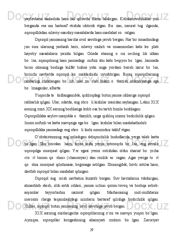 yaylovlarni   tanlashda   ham   hal   qiluvchi   fikrni   bildirgan.   Kelishmovchiliklar   yuz
berganda   esa   uni   bartaraf   etishda   ishtirok   etgan.   Ba zan,   zarurat   tug ilganda, 
oqsoqollikdan oilaviy-maishiy masalalarda ham maslahat so ralgan.	

Oqsoqol jamoaning barcha uvol savobiga javob bergan. Har bir xonadondagi
jon   soni   ularning   yashash   tarzi,   oilaviy   muhiti   va   muammolari   kabi   ko plab	

hayotiy   masalalarni   yaxshi   bilgan.   Oilada   otaning   o rni   nechog lik   ulkan	
 
bo lsa, oqsoqolning ham jamoadagi   nufuzi shu kabi beqiyos bo lgan. Jamoada	
 
biron   oilaning   boshiga   kulfat   tushsa   yoki   unga   yordam   berish   zarur   bo lsa,	

birinchi   navbatda   oqsoqol   ko maklashishi   uyushtirgan.   Biroq   oqsoqollarning	

rahbarligi   cheklangan   bo lib,   ular   zo rlab   hukm   o tkazish   imkoniyatiga   ega	
  
bo lmaganlar, albatta.	

Yuqorida ta kidlanganidek, qishloqdagi butun jamoa ishlariga oqsoqol 	

rahbarlik qilgan. Ular, odatda, eng obro li kishilar orasidan saylangan. Lekin X1X	

asrning oxiri XX asrning boshlariga kelib esa bu tartib buzila boshlagan. 
Oqsoqollikka saylov masjidda o tkazilib, unga qishloq imomi boshchilik qilgan. 	

Imom nufuzli va katta mavqeiga ega bo lgan  kishilar bilan maslahatlashib 	

oqsoqollikka jamoadagi eng obro li kishi nomzodini taklif etgan.	

O ‘ zbekistonning   sug ‘ oriladigan   dehqonchilik   hududlarida   yerga   talab   katta
bo ‘ lgan .   Shu   boisdan     ham,   biron   kishi   yerini   sotmoqchi   bo lsa,   eng   avvalo	

oqsoqolga   murojaat   qilgan.   Yer   egasi   yerini   sotishdan   oldin   shariat   bo yicha	

«to rt   tomon   qo shni»   («hamsoya»)   dan   rozilik   so ragan.   Agar   yeriga   to rt	
   
qo shni   murojaat   qilishmasa,   begonaga   sotilgan.   Shuningdek,   hovli   sotilsa   ham,

dastlab oqsoqol bilan maslahat qilingan.
Oqsoqol   sug orish   navbatini   kuzatib   borgan.   Suv   havzalarini   tekshirgan,	

almashlab   ekish,   oldi-sotdi   ishlari,   jamoa   uchun   qozon-tovoq   va   boshqa   asbob-
anjomlar   tayyorlashni   nazorat   qilgan.   Marhamning   mol-mulklarini
merosxo rlarga   taqsimlashdagi   nizolarni   bartaraf   qilishga   boshchilik   qilgan.	

Xullas, oqsoqol butun jamoaning  uvol-savobiga javob bergan.
X 1 X   asrning   oxirlarigacha   oqsoqollarning   o ‘ rni   va   mavqei   yuqori   bo ‘ lgan .
Ayniqsa,   oqsoqollar   kengashining   ahamiyati   muhim   bo lgan.   Zaruriyat	

29 