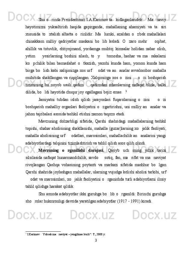 Shu o rinda Prezidentimiz I.A.Karimov ta kidlaganlaridek:  Ma naviy   
hayotimizni   yuksaltirish   haqida   gapirganda,   mahallaning   ahamiyati   va   ta siri	

xususida   to xtalish   albatta   o rinlidir.   Ma lumki,   azaldan   o zbek   mahallalari	
   
chinakkam   milliy   qadriyatlar   maskani   bo lib   keladi.   O zaro   mehr     oqibat,	
  
ahillik   va   totuvlik,   ehtiyojmand,   yordamga   muhtoj   kimsalar   holidan   xabar   olish,
yetim     yesirlarning   boshini   silash,   to y     tomosha,   hashar   va   ma rakalarni	
   
ko pchilik   bilan   bamaslahat   o tkazish,   yaxshi   kunda   ham,   yomon   kunda   ham	
 
birga bo lish kabi xalqimizga xos urf   odat va an analar  avvalombor mahalla	
  
muhitida   shakllangan   va   riqojlangan.   Xalqimizga   xos   o zini     o zi   boshqarish	
  
tizimining   bu   noyob   usuli   qadim     qadimdan   odamlarning   nafaqat   tilida,   balki	

dilida, bo ldi hayotida chuqur joy egallagani bejiz emas .	
  1
Jamiyatni   tubdan   isloh   qilish   jarayonlari   fuqarolarning   o zini     o zi	
  
boshqarish   mahalliy   organlari   faoliyatini   o zgartirishni,   uni   milliy   an analar   va	
 
jahon tajribalari asosida tashkil etishni zamon taqozo etadi.
Mavzuning   dolzarbligi   sifatida,   Qarshi   shahridagi   mahallalarning   tashkil
topishi, shahar aholisining shakllanishi, mahalla (guzar)larning xo jalik faoliyati;	

mahalla aholisining urf   odatlari, marosimlari, mahallachilik an analarini yangi	
 
adabiyotlardagi talqinini tizimlashtirish va tahlil qilish asos qilib olindi.
Mavzuning   o rganilishi   darajasi.  
 Qariyb   uch   ming   yillik   tarixi
silsilasida nafaqat hunarmandchilik, savdo   sotiq, fan, ma rifat va ma naviyat	
  
rivojlangan   Qashqa   vohasining   poytaxti   va   markazi   sifatida   mashhur   bo lgan	

Qarshi shahrida joylashgan mahallalar, ularning vujudga kelishi aholisi tarkibi, urf
 odat va marosimlari, xo jalik faoliyatini o rganishda turli adabiyotlarni ilmiy	
  
tahlil qilishga harakat qildik.
Shu asnoda adabiyotlar ikki guruhga bo lib o rganildi: Birinchi guruhga	
 
sho rolar hukmronligi davrida yaratilgan adabiyotlar (1917 - 1991) kiradi.	

1
  I.Karimov  Yuksak ma naviyat – yengilmas kuch”. T., 2008 y.	
 
3 