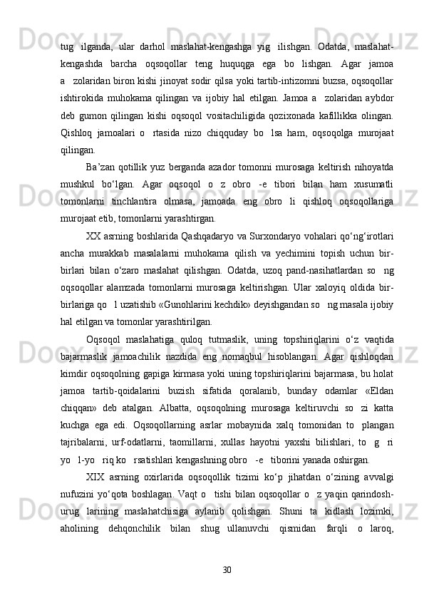 tug ilganda,   ular   darhol   maslahat-kengashga   yig ilishgan.   Odatda,   maslahat- 
kengashda   barcha   oqsoqollar   teng   huquqga   ega   bo lishgan.   Agar   jamoa	

a zolaridan biron kishi jinoyat sodir qilsa yoki tartib-intizomni buzsa, oqsoqollar	

ishtirokida   muhokama   qilingan   va   ijobiy   hal   etilgan.   Jamoa   a zolaridan   aybdor	

deb   gumon   qilingan   kishi   oqsoqol   vositachiligida   qozixonada   kafillikka   olingan.
Qishloq   jamoalari   o rtasida   nizo   chiqquday   bo lsa   ham,   oqsoqolga   murojaat	
 
qilingan.
Ba ’ zan   qotillik   yuz   berganda   azador   tomonni   murosaga   keltirish   nihoyatda
mushkul   bo ‘ lgan .   Agar   oqsoqol   o z   obro -e tibori   bilan   ham   xusumatli	
  
tomonlarni   tinchlantira   olmasa,   jamoada   eng   obro li   qishloq   oqsoqollariga	

murojaat etib, tomonlarni yarashtirgan.
XX   asrning   boshlarida   Qashqadaryo   va   Surxondaryo   vohalari   qo ‘ ng ‘ irotlari
ancha   murakkab   masalalarni   muhokama   qilish   va   yechimini   topish   uchun   bir -
birlari   bilan   o ‘ zaro   maslahat   qilishgan .   Odatda,   uzoq   pand-nasihatlardan   so ng	

oqsoqollar   alamzada   tomonlarni   murosaga   keltirishgan.   Ular   xaloyiq   oldida   bir-
birlariga qo l uzatishib «Gunohlarini kechdik» deyishgandan so ng masala ijobiy	
 
hal etilgan va tomonlar yarashtirilgan.
Oqsoqol   maslahatiga   quloq   tutmaslik ,   uning   topshiriqlarini   o ‘ z   vaqtida
bajarmaslik   jamoachilik   nazdida   eng   nomaqbul   hisoblangan .   Agar   qishloqdan
kimdir oqsoqolning gapiga kirmasa yoki uning topshiriqlarini bajarmasa, bu holat
jamoa   tartib-qoidalarini   buzish   sifatida   qoralanib,   bunday   odamlar   «Eldan
chiqqan»   deb   atalgan.   Albatta,   oqsoqolning   murosaga   keltiruvchi   so zi   katta	

kuchga   ega   edi.   Oqsoqollarning   asrlar   mobaynida   xalq   tomonidan   to plangan

tajribalarni,   urf-odatlarni,   taomillarni,   xullas   hayotni   yaxshi   bilishlari,   to g ri	
 
yo l-yo riq ko rsatishlari kengashning obro -e tiborini yanada oshirgan.	
    
XIX   asrning   oxirlarida   oqsoqollik   tizimi   ko ‘ p   jihatdan   o ‘ zining   avvalgi
nufuzini   yo ‘ qota   boshlagan .   Vaqt   o tishi   bilan   oqsoqollar   o z   yaqin   qarindosh-	
 
urug larining   maslahatchisiga   aylanib   qolishgan.   Shuni   ta kidlash   lozimki,	
 
aholining   dehqonchilik   bilan   shug ullanuvchi   qismidan   farqli   o laroq,	
 
30 