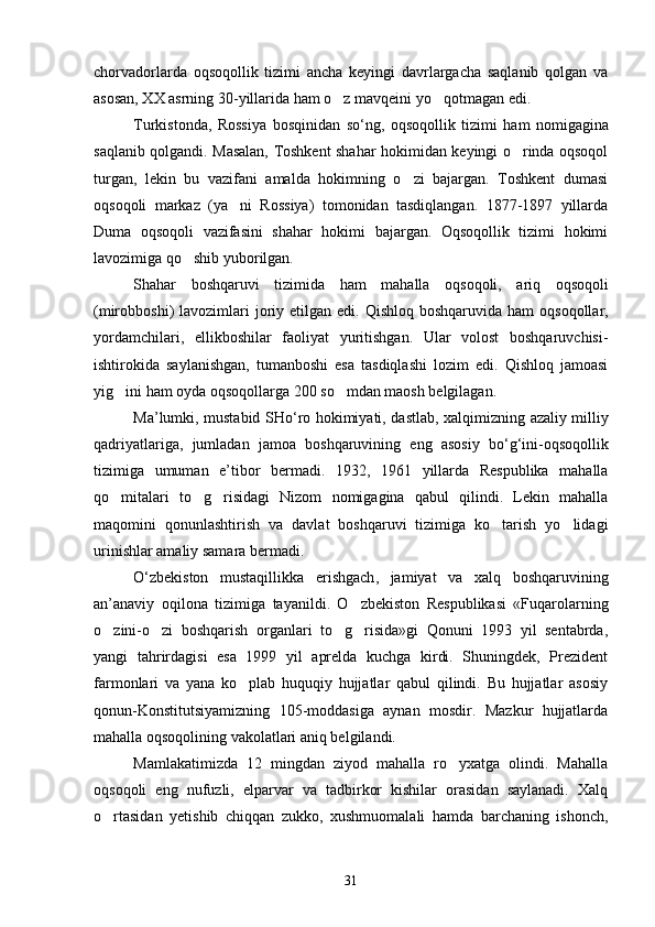 chorvadorlarda   oqsoqollik   tizimi   ancha   keyingi   davrlargacha   saqlanib   qolgan   va
asosan, XX asrning 30-yillarida ham o z mavqeini yo qotmagan edi. 
Turkistonda ,   Rossiya   bosqinidan   so ‘ ng ,   oqsoqollik   tizimi   ham   nomigagina
saqlanib   qolgandi .   Masalan, Toshkent shahar hokimidan keyingi o rinda oqsoqol	

turgan,   lekin   bu   vazifani   amalda   hokimning   o zi   bajargan.   Toshkent   dumasi	

oqsoqoli   markaz   (ya ni   Rossiya)   tomonidan   tasdiqlangan.   1877-1897   yillarda	

Duma   oqsoqoli   vazifasini   shahar   hokimi   bajargan.   Oqsoqollik   tizimi   hokimi
lavozimiga qo shib yuborilgan.	

Shahar   boshqaruvi   tizimida   ham   mahalla   oqsoqoli ,   ariq   oqsoqoli
( mirobboshi )   lavozimlari   joriy   etilgan   edi .   Qishloq boshqaruvida  ham  oqsoqollar,
yordamchilari,   ellikboshilar   faoliyat   yuritishgan.   Ular   volost   boshqaruvchisi-
ishtirokida   saylanishgan,   tumanboshi   esa   tasdiqlashi   lozim   edi.   Qishloq   jamoasi
yig ini ham oyda oqsoqollarga 200 so mdan maosh belgilagan.	
 
Ma ’ lumki ,   mustabid   SHo ‘ ro   hokimiyati ,   dastlab ,   xalqimizning   azaliy   milliy
qadriyatlariga ,   jumladan   jamoa   boshqaruvining   eng   asosiy   bo ‘ g ‘ ini - oqsoqollik
tizimiga   umuman   e ’ tibor   bermadi .   1932,   1961   yillarda   Respublika   mahalla
qo mitalari   to g risidagi   Nizom   nomigagina   qabul   qilindi.   Lekin   mahalla
  
maqomini   qonunlashtirish   va   davlat   boshqaruvi   tizimiga   ko tarish   yo lidagi	
 
urinishlar amaliy samara bermadi.
O ‘ zbekiston   mustaqillikka   erishgach ,   jamiyat   va   xalq   boshqaruvining
an ’ anaviy   oqilona   tizimiga   tayanildi .   O zbekiston   Respublikasi   «Fuqarolarning	

o zini-o zi   boshqarish   organlari   to g risida»gi   Qonuni   1993   yil   sentabrda,	
   
yangi   tahrirdagisi   esa   1999   yil   aprelda   kuchga   kirdi.   Shuningdek,   Prezident
farmonlari   va   yana   ko plab   huquqiy   hujjatlar   qabul   qilindi.   Bu   hujjatlar   asosiy	

qonun-Konstitutsiyamizning   105-moddasiga   aynan   mosdir.   Mazkur   hujjatlarda
mahalla oqsoqolining vakolatlari aniq belgilandi.
Mamlakatimizda   12   mingdan   ziyod   mahalla   ro yxatga   olindi.   Mahalla	

oqsoqoli   eng   nufuzli,   elparvar   va   tadbirkor   kishilar   orasidan   saylanadi.   Xalq
o rtasidan   yetishib   chiqqan   zukko,   xushmuomalali   hamda   barchaning   ishonch,	

31 