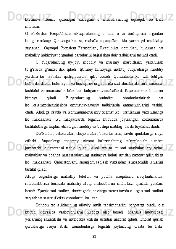 hurmat-e tiborini   qozongan   kishigina   o zmahallasining   oqsoqoli   bo lishi  
mumkin.
O zbekiston   Respublikasi   «Fuqarolarning   o zini   o zi   boshqarish   organlari	
  
to g risida»gi   Qonuniga   ko ra,   mahalla   oqsoqollari   ikki   yarim   yil   muddatga
  
saylanadi.   Oqsoqol   Prezident   Farmonlari,   Respublika   qonunlari,   hukumat     va
mahalliy hokimiyat organlari qarorlarini bajarishga doir tadbirlarni tashkil etadi.
U   fuqarolarning   uy-joy,   moddiy   va   maishiy   sharoitlarini   yaxshilash
to‘g‘risida   g‘amxo‘rlik   qiladi.   Ijtimoiy   himoyaga   muhtoj   fuqarolariga   moddiy
yordam   ko rsatishni   qattiq   nazorat   qilib   boradi.   Qonunlarda   ko zda   tutilgan	
 
hollarda, davlat hokimiyati va boshqaruv organlarida sud idoralarida, turli korxona,
tashkilot va muassasalar bilan bo ladigan munosabatlarda fuqarolar manfaatlarini	

himoya   qiladi.   Fuqarolarning   hududini   obodonlashtirish   va
ko kalamzorlashtirishda   ommaviy-siyosiy   tadbirlarda   qatnashishlarini   tashkil	

etadi.   Aholiga   savdo   va   kommunal-maishiy   xizmat   ko rsatilishini   yaxshilashga	

ko maklashadi.   Bu   maqsadlarda   tegishli   hududda   joylashgan   korxonalarda	

tashkilotlarga taqdim etiladigan moddiy va boshqa mablag larda foydalanishadi.	

Do ‘ konlar ,   oshxonalar ,   choyxonalar ,   bozorlar   ishi ,   savdo   qoidalariga   rioya
etilishi ,   fuqarolarga   madaniy   xizmat   ko ‘ rsatishning   ta ’ minlanishi   ustidan
jamoatchilik   nazoratini   tashkil   qiladi .   Aholi   suv   ta minoti   manbalari,   uy-joylar,	

maktablar  va boshqa muassasalarning  sanitariya holati  ustidan  nazorat  qilinishiga
ko maklashadi.  Qabristonlarni  saranjom  saqlash   yuzasidan  jamoatchilik  ishlarini	

tashkil qiladi.
Aloqa   organlariga   mahalliy   telefon   va   pochta   aloqalarini   rivojlantirishda,
radiolashtirish   borasida   mahalliy   aloqa   inshootlarini   muhofaza   qilishda   yordam
beradi. Egasiz mol-mulkni, shuningdek, davlatga meros tarzda o tgan mol-mulkni	

saqlash va tasarruf etish choralarini ko radi.	

Dehqon   xo ‘ jaliklarining   oilaviy   mulk   taqsimotlarini   ro ‘ yxatga   oladi ,   o ‘ z
hududi   doirasida   yashovchilarni   hisobga   olib   boradi .   Mahalla   hududidagi
yerlarning   ishlatilishi   va   muhofaza   etilishi   ustidan   nazorat   qiladi.   Imorat   qurish
qoidalariga   rioya   etish,   xonadonlarga   tegishli   joylarning   orasta   bo lishi,	

32 