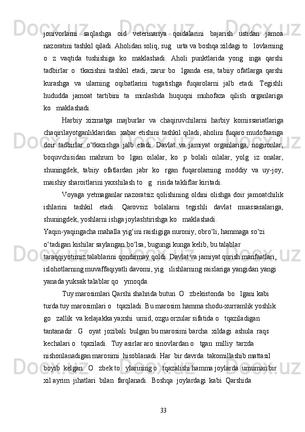 jonivorlarni   saqlashga   oid   veterinariya   qoidalarini   bajarish   ustidan   jamoa
nazoratini tashkil qiladi. Aholidan soliq, sug urta va boshqa xildagi to lovlarning 
o z   vaqtida   tushishiga   ko maklashadi.   Aholi   punktlarida   yong inga   qarshi	
  
tadbirlar   o tkazishni   tashkil   etadi,   zarur   bo lganda   esa,   tabiiy   ofatlarga   qarshi	
 
kurashga   va   ularning   oqibatlarini   tugatishga   fuqarolarni   jalb   etadi.   Tegishli
hududda   jamoat   tartibini   ta minlashda   huquqni   muhofaza   qilish   organlariga	

ko maklashadi.	

Harbiy   xizmatga   majburlar   va   chaqiruvchilarni   harbiy   komissariatlariga
chaqirilayotganliklaridan     xabar   etishini   tashkil   qiladi ,   aholini   fuqaro   mudofaasiga
doir   tadbirlar   o ‘ tkazishga   jalb   etadi .   Davlat   va   jamiyat   organlariga,   nogironlar,
boquvchisidan   mahrum   bo lgan   oilalar,   ko p   bolali   oilalar,   yolg iz   onalar,	
  
shuningdek,   tabiiy   ofatlardan   jabr   ko rgan   fuqarolarning   moddiy   va   uy-joy,	

maishiy sharoitlarini yaxshilash to g risida takliflar kiritadi.	
 
Voyaga   yetmaganlar   nazoratsiz   qolishining   oldini   olishga   doir   jamoatchilik
ishlarini   tashkil   etadi .   Qarovsiz   bolalarni   tegishli   davlat   muassasalariga,
shuningdek, yoshlarni ishga joylashtirishga ko maklashadi.	

Yaqin - yaqingacha   mahalla   yig ‘ ini   raisligiga   nuroniy ,  obro ‘ li ,  hammaga   so ‘ zi  
o ‘ tadigan   kishilar   saylangan   bo ‘ lsa ,  bugungi   kunga   kelib ,  bu   talablar  
taraqqiyotimiz   talablarini   qondirmay   qoldi .  Davlat va jamiyat qurish manfaatlari, 
islohotlarning muvaffaqiyatli davomi, yig ilishlarning raislariga yangidan yangi 	

yanada yuksak talablar qo ymoqda. 	

Tuy marosimlari Qarshi shahrida butun  O zbekistonda  bo lgani kabi 	
 
turda tuy marosimlari o tqaziladi. Bu marosim hamma shodu-xurramlik yoshlik  	

go zallik  va kelajakka yaxshi  umid, ozgu orzular sifatida o tqaziladigan 	
 
tantanadir . G oyat  jozibali  bulgan bu marosimi barcha  xildagi  ashula  raqs  	

kechalari o tqaziladi.  Tuy asirlar aro sinovlardan o tgan  milliy  tarzda  	
 
nishonlanadigan marosimi  hisoblanadi. Har  bir davrda  takomillashib mattasil 
boyib  kelgan.  O zbek to ylarining o tqazalishi hamma joylarda  umuman bir 	
  
xil ayrim  jihatlari  bilan  farqlanadi.  Boshqa  joylardagi  kabi  Qarshida 
33 