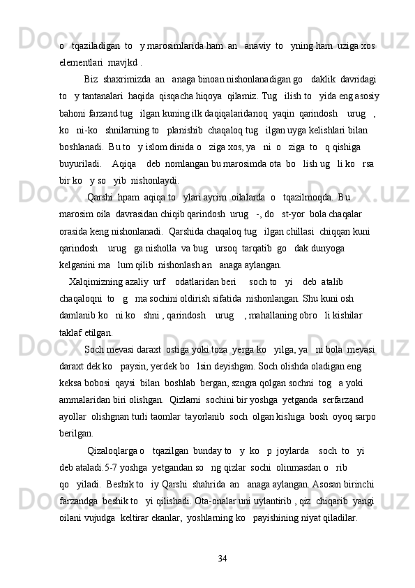 o tqaziladigan  to y marosimlarida ham  an anaviy  to yning ham  uziga xos    
elementlari  mavjkd . 
Biz  shaxrimizda  an anaga binoan nishonlanadigan go daklik  davridagi 	
 
to y tantanalari  haqida  qisqacha hiqoya  qilamiz. Tug ilish to yida eng asosiy  	
  
bahoni farzand tug ilgan kuning ilk daqiqalaridanoq  yaqin  qarindosh  urug , 	
  
ko ni-ko shnilarning to planishib  chaqaloq tug ilgan uyga kelishlari bilan 	
   
boshlanadi.  Bu to y islom dinida o ziga xos, ya ni  o ziga  to q qishiga 	
    
buyuriladi.  Aqiqa  deb  nomlangan bu marosimda ota  bo lish ug li ko rsa 	
    
bir ko y so yib  nishonlaydi. 	
 
 Qarshi  hpam  aqiqa to ylari ayrim  oilalarda  o tqazilmoqda.  Bu 	
 
marosim oila  davrasidan chiqib qarindosh  urug -, do st-yor  bola chaqalar 	
 
orasida keng nishonlanadi.  Qarshida chaqaloq tug ilgan chillasi  chiqqan kuni 	

qarindosh  urug ga nisholla  va bug ursoq  tarqatib  go dak dunyoga  	
   
kelganini ma lum qilib  nishonlash an anaga aylangan.	
 
    Xalqimizning azaliy  urf  odatlaridan beri   soch to yi  deb  atalib  	
   
chaqaloqni  to g ma sochini oldirish sifatida  nishonlangan. Shu kuni osh 	
 
damlanib ko ni ko shni , qarindosh  urug  , mahallaning obro li kishilar 
    
taklaf etilgan.
Soch mevasi daraxt  ostiga yoki toza  yerga ko yilga, ya ni bola  mevasi 	
 
daraxt dek ko paysin, yerdek bo lsin deyishgan. Soch olishda oladigan eng 	
 
keksa bobosi  qaysi  bilan  boshlab  bergan, szngra qolgan sochni  tog a yoki  	

ammalaridan biri olishgan.  Qizlarni  sochini bir yoshga  yetganda  serfarzand  
ayollar  olishgnan turli taomlar  tayorlanib  soch  olgan kishiga  bosh  oyoq sarpo  
berilgan. 
 Qizaloqlarga o tqazilgan  bunday to y  ko p  joylarda  soch  to yi   	
     
deb ataladi.5-7 yoshga  yetgandan so ng qizlar  sochi  olinmasdan o rib 	
 
qo yiladi.  Beshik to iy Qarshi  shahrida  an anaga aylangan. Asosan birinchi  	
  
farzandga  beshik to yi qilishadi. Ota-onalar uni uylantirib , qiz  chiqarib  yangi  	

oilani vujudga  keltirar ekanlar,  yoshlarning ko payishining niyat qiladilar. 	

34 