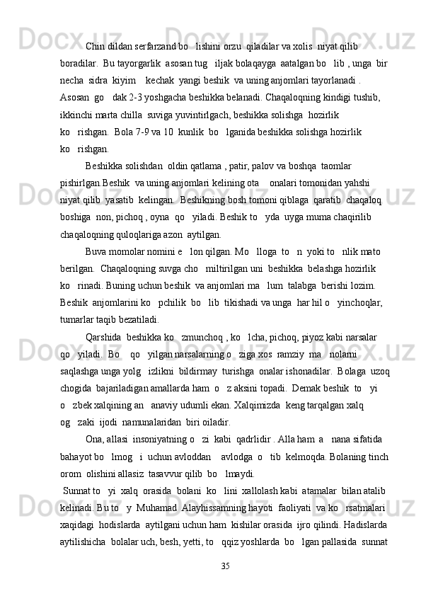 Chin dildan serfarzand bo lishini orzu  qiladilar va xolis  niyat qilib  
boradilar.  Bu tayorgarlik  asosan tug iljak bolaqayga  aatalgan bo lib , unga  bir 	
 
necha  sidra  kiyim  kechak  yangi beshik  va uning anjomlari tayorlanadi . 	

Asosan  go dak 2-3 yoshgacha beshikka belanadi. Chaqaloqning kindigi tushib, 	

ikkinchi marta chilla  suviga yuvintirlgach, beshikka solishga  hozirlik 
ko rishgan.  Bola 7-9 va 10  kunlik  bo lganida beshikka solishga hozirlik 	
 
ko rishgan. 

Beshikka solishdan  oldin qatlama , patir, palov va boshqa  taomlar  
pishirlgan.Beshik  va uning anjomlari kelining ota  onalari tomonidan yahshi 	

niyat qilib  yasatib  kelingan.  Beshikning bosh tomoni qiblaga  qaratib  chaqaloq 
boshiga  non, pichoq , oyna  qo yiladi. Beshik to yda  uyga muma chaqirilib  	
 
chaqaloqning quloqlariga azon  aytilgan. 
Buva momolar nomini e lon qilgan. Mo lloga  to n  yoki to nlik mato 
   
berilgan.  Chaqaloqning suvga cho miltirilgan uni  beshikka  belashga hozirlik 	

ko rinadi. Buning uchun beshik  va anjomlari ma lum  talabga  berishi lozim.  	
 
Beshik  anjomlarini ko pchilik  bo lib  tikishadi va unga  har hil o yinchoqlar, 	
  
tumarlar taqib bezatiladi. 
Qarshida  beshikka ko zmunchoq , ko lcha, pichoq, piyoz kabi narsalar 	
 
qo yiladi.  Bo  qo yilgan narsalarning o ziga xos  ramziy  ma nolarni  	
    
saqlashga unga yolg izlikni  bildirmay  turishga  onalar ishonadilar.  Bolaga  uzoq	

chogida  bajariladigan amallarda ham  o z aksini topadi.  Demak beshik  to yi 	
 
o zbek xalqining an anaviy udumli ekan. Xalqimizda  keng tarqalgan xalq  	
 
og zaki  ijodi  namunalaridan  biri oiladir.

Ona, a ll asi  insoniyatning o zi  kabi  qadrlidir . Alla ham  a nana sifatida  	
 
bahayot bo lmog i  uchun avloddan  avlodga  o tib  kelmoqda. Bolaning tinch 	
   
orom  olishini allasiz  tasavvur qilib  bo lmaydi.	

  Sunnat to yi  xalq  orasida  bolani  ko lini  xallolash kabi  atamalar  bilan atalib  	
 
kelinadi. Bu to y  Muhamad  Alayhissamning hayoti  faoliyati  va ko rsatmalari 	
 
xaqidagi  hodislarda  aytilgani uchun ham  kishilar orasida  ijro qilindi. Hadislarda 
aytilishicha  bolalar uch, besh, yetti, to qqiz yoshlarda  bo lgan pallasida  sunnat 	
 
35 