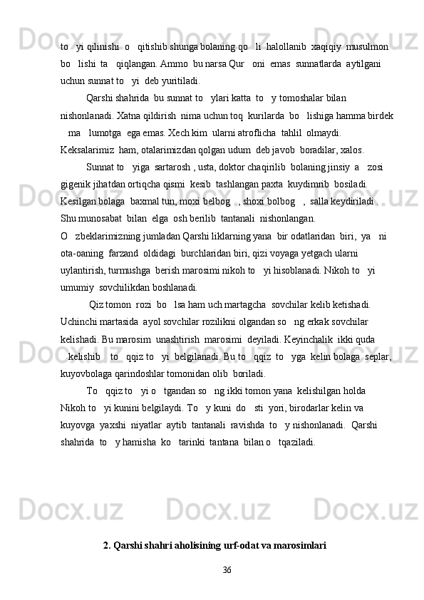 to yi qilinishi  o qitishib shunga bolaning qo li  halollanib  xaqiqiy  musulmon   
bo lishi  ta qiqlangan. Ammo  bu narsa Qur oni  emas  sunnatlarda  aytilgani 
  
uchun sunnat to yi  deb yuritiladi. 	

Qarshi shahrida  bu sunnat to ylari katta  to y tomoshalar bilan 	
 
nishonlanadi. Xatna qildirish  nima uchun toq  kurilarda  bo lishiga hamma birdek	

ma lumotga  ega emas. Xech kim  ularni atroflicha  tahlil  olmaydi. 	
 
Keksalarimiz  ham, otalarimizdan qolgan udum  deb javob  boradilar, xalos.
Sunnat to yiga  sartarosh , usta, doktor chaqirilib  bolaning jinsiy  a zosi  	
 
gigenik jihatdan ortiqcha qismi  kesib  tashlangan paxta  kuydimrib  bosiladi. 
Kesilgan bolaga  baxmal tun, moxi belbog , shoxi bolbog ,  salla keydiriladi . 	
 
Shu munosabat  bilan  elga  osh berilib  tantanali  nishonlangan.      
O zbeklarimizning jumladan Qarshi liklarning yana  bir odatlaridan  biri,  ya ni 	
 
ota-oaning  farzand  oldidagi  burchlaridan biri, qizi voyaga yetgach ularni 
uylantirish, turmushga  berish marosimi nikoh to yi hisoblanadi. Nikoh to yi 	
 
umumiy  sovchilikdan boshlanadi. 
 Qiz tomon  rozi  bo lsa ham uch martagcha  sovchilar kelib ketishadi. 	

Uchinchi martasida  ayol sovchilar rozilikni olgandan so ng erkak sovchilar  	

kelishadi. Bu marosim  unashtirish  marosimi  deyiladi. Keyinchalik  ikki quda  
kelishib  to qqiz to yi  belgilanadi. Bu to qqiz  to yga  kelin bolaga  seplar,	
     
kuyovbolaga qarindoshlar tomonidan olib  boriladi. 
To qqiz to yi o tgandan so ng ikki tomon yana  kelishilgan holda  	
   
Nikoh to yi kunini belgilaydi. To y kuni  do sti  yori, birodarlar kelin va 
  
kuyovga  yaxshi  niyatlar  aytib  tantanali  ravishda  to y nishonlanadi.  Qarshi 	

shahrida  to y hamisha  ko tarinki  tantana  bilan o tqaziladi.                	
  
                 2. Qarshi shahri aholisining urf-odat va marosimlari
36 