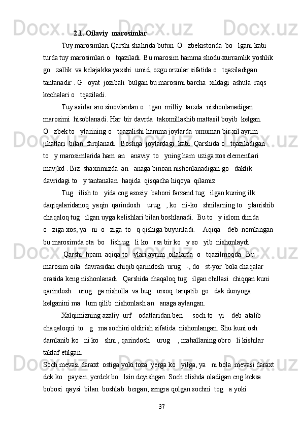                   2. 1. Oilaviy  marosimlar
   Tuy marosimlari Qarshi shahrida butun  O zbekistonda  bo lgani kabi  
turda tuy marosimlari o tqaziladi. Bu marosim hamma shodu-xurramlik yoshlik  	

go zallik  va kelajakka yaxshi  umid, ozgu orzular sifatida o tqaziladigan 	
 
tantanadir . G oyat  jozibali  bulgan bu marosimi barcha  xildagi  ashula  raqs  	

kechalari o tqaziladi.  	

Tuy asirlar aro sinovlardan o tgan  milliy  tarzda  nishonlanadigan 	

marosimi  hisoblanadi. Har  bir davrda  takomillashib mattasil boyib  kelgan.  
O zbek to ylarining o tqazalishi hamma joylarda  umuman bir xil ayrim  	
  
jihatlari  bilan  farqlanadi.  Boshqa  joylardagi  kabi  Qarshida o tqaziladigan  	

to y marosimlarida ham  an anaviy  to yning ham  uziga xos elementlari  	
  
mavjkd . Biz  shaxrimizda  an anaga binoan nishonlanadigan go daklik  	
 
davridagi to y tantanalari  haqida  qisqacha hiqoya  qilamiz. 	

Tug ilish to yida eng asosiy  bahoni farzand tug ilgan kuning ilk 
  
daqiqalaridanoq  yaqin  qarindosh  urug , ko ni-ko shnilarning to planishib  	
    
chaqaloq tug ilgan uyga kelishlari bilan boshlanadi.  Bu to y islom dinida 	
 
o ziga xos, ya ni  o ziga  to q qishiga buyuriladi.  Aqiqa  deb  nomlangan 	
     
bu marosimda ota  bo lish ug li ko rsa bir ko y so yib  nishonlaydi. 	
    
 Qarshi  hpam  aqiqa to ylari ayrim  oilalarda  o tqazilmoqda.  Bu 	
 
marosim oila  davrasidan chiqib qarindosh  urug -, do st-yor  bola chaqalar 	
 
orasida keng nishonlanadi.  Qarshida chaqaloq tug ilgan chillasi  chiqqan kuni 	

qarindosh  urug ga nisholla  va bug ursoq  tarqatib  go dak dunyoga  	
   
kelganini ma lum qilib  nishonlash an anaga aylangan.	
 
Xalqimizning azaliy  urf  odatlaridan beri   soch to yi  deb  atalib  	
   
chaqaloqni  to g ma sochini oldirish sifatida  nishonlangan. Shu kuni osh 	
 
damlanib ko ni ko shni , qarindosh  urug  , mahallaning obro li kishilar 
    
taklaf etilgan.
Soch mevasi daraxt  ostiga yoki toza  yerga ko yilga, ya ni bola  mevasi daraxt 	
 
dek ko paysin, yerdek bo lsin deyishgan. Soch olishda oladigan eng keksa 	
 
bobosi  qaysi  bilan  boshlab  bergan, szngra qolgan sochni  tog a yoki  	

37 