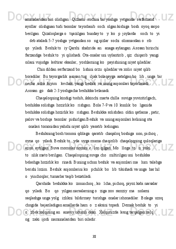 ammalaridan biri olishgan.  Qizlarni  sochini bir yoshga  yetganda  serfarzand  
ayollar  olishgnan turli taomlar  tayorlanib  soch  olgan kishiga  bosh  oyoq sarpo  
berilgan.  Qizaloqlarga o tqazilgan  bunday to y  ko p  joylarda  soch  to yi     
 deb ataladi.5-7 yoshga  yetgandan so ng qizlar  sochi  olinmasdan o rib 	
  
qo yiladi.  Beshik to iy Qarshi  shahrida  an anaga aylangan. Asosan birinchi  	
  
farzandga  beshik to yi qilishadi. Ota-onalar uni uylantirib , qiz  chiqarib  yangi  	

oilani vujudga  keltirar ekanlar,  yoshlarning ko payishining niyat qiladilar. 	

 Chin dildan serfarzand bo lishini orzu  qiladilar va xolis  niyat qilib  	

boradilar.  Bu tayorgarlik  asosan tug iljak bolaqayga  aatalgan bo lib , unga  bir 	
 
necha  sidra  kiyim  kechak  yangi beshik  va uning anjomlari tayorlanadi . 	

Asosan  go dak 2-3 yoshgacha beshikka belanadi.	

Chaqaloqning kindigi tushib, ikkinchi marta chilla  suviga yuvintirlgach, 
beshikka solishga  hozirlik ko rishgan.  Bola 7-9 va 10  kunlik  bo lganida 	
 
beshikka solishga hozirlik ko rishgan. Beshikka solishdan  oldin qatlama , patir, 

palov va boshqa  taomlar  pishirlgan.Beshik  va uning anjomlari kelining ota 
onalari tomonidan yahshi niyat qilib  yasatib  kelingan.  	

Beshikning bosh tomoni qiblaga  qaratib  chaqaloq boshiga  non, pichoq , 
oyna  qo yiladi. Beshik to yda  uyga muma chaqirilib  chaqaloqning quloqlariga 	
 
azon  aytilgan. Buva momolar nomini e lon qilgan. Mo lloga  to n  yoki 	
  
to nlik mato berilgan.  Chaqaloqning suvga cho miltirilgan uni  beshikka  	
 
belashga hozirlik ko rinadi. Buning uchun beshik  va anjomlari ma lum  talabga 	
 
berishi lozim.  Beshik  anjomlarini ko pchilik  bo lib  tikishadi va unga  har hil 	
 
o yinchoqlar, tumarlar taqib bezatiladi. 	

Qarshida  beshikka ko zmunchoq , ko lcha, pichoq, piyoz kabi narsalar 	
 
qo yiladi.  Bo  qo yilgan narsalarning o ziga xos  ramziy  ma nolarni  	
    
saqlashga unga yolg izlikni  bildirmay  turishga  onalar ishonadilar.  Bolaga  uzoq	

chogida  bajariladigan amallarda ham  o z aksini topadi.  Demak beshik  to yi 	
 
o zbek xalqining an anaviy udumli ekan.  Xalqimizda  keng tarqalgan xalq  	
 
og zaki  ijodi  namunalaridan  biri oiladir.

38 