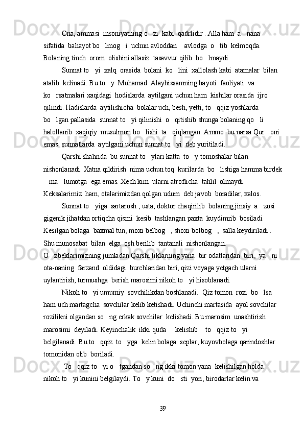 Ona, ammasi  insoniyatning o zi  kabi  qadrlidir . Alla ham  a nana  
sifatida  bahayot bo lmog i  uchun avloddan  avlodga  o tib  kelmoqda. 	
   
Bolaning tinch  orom  olishini allasiz  tasavvur qilib  bo lmaydi.	

  Sunnat to yi  xalq  orasida  bolani  ko lini  xallolash kabi  atamalar  bilan 	
 
atalib  kelinadi. Bu to y  Muhamad  Alayhissamning hayoti  faoliyati  va 	

ko rsatmalari xaqidagi  hodislarda  aytilgani uchun ham  kishilar orasida  ijro 	

qilindi. Hadislarda  aytilishicha  bolalar uch, besh, yetti, to qqiz yoshlarda  	

bo lgan pallasida  sunnat to yi qilinishi  o qitishib shunga bolaning qo li  	
   
halollanib  xaqiqiy  musulmon bo lishi  ta qiqlangan. Ammo  bu narsa Qur oni 	
  
emas  sunnatlarda  aytilgani uchun sunnat to yi  deb yuritiladi. 	

Qarshi shahrida  bu sunnat to ylari katta  to y tomoshalar bilan 	
 
nishonlanadi. Xatna qildirish  nima uchun toq  kurilarda  bo lishiga hamma birdek	

ma lumotga  ega emas. Xech kim  ularni atroflicha  tahlil  olmaydi. 	
 
Keksalarimiz  ham, otalarimizdan qolgan udum  deb javob  boradilar, xalos.
Sunnat to yiga  sartarosh , usta, doktor chaqirilib  bolaning jinsiy  a zosi  	
 
gigenik jihatdan ortiqcha qismi  kesib  tashlangan paxta  kuydimrib  bosiladi. 
Kesilgan bolaga  baxmal tun, moxi belbog , shoxi bolbog ,  salla keydiriladi . 	
 
Shu munosabat  bilan  elga  osh berilib  tantanali  nishonlangan. 
O zbeklarimizning jumladan Qarshi liklarning yana  bir odatlaridan  biri,  ya ni 	
 
ota-oaning  farzand  oldidagi  burchlaridan biri, qizi voyaga yetgach ularni 
uylantirish, turmushga  berish marosimi nikoh to yi hisoblanadi. 	

Nikoh to yi umumiy  sovchilikdan boshlanadi.  Qiz tomon  rozi  bo lsa 	
 
ham uch martagcha  sovchilar kelib ketishadi. Uchinchi martasida  ayol sovchilar 
rozilikni olgandan so ng erkak sovchilar  kelishadi. Bu marosim  unashtirish  	

marosimi  deyiladi. Keyinchalik  ikki quda   kelishib  to qqiz to yi  	
   
belgilanadi. Bu to qqiz  to yga  kelin bolaga  seplar, kuyovbolaga qarindoshlar 	
 
tomonidan olib  boriladi.
 To qqiz to yi o tgandan so ng ikki tomon yana  kelishilgan holda  	
   
nikoh to yi kunini belgilaydi. To y kuni  do sti  yori, birodarlar kelin va 
  
39 