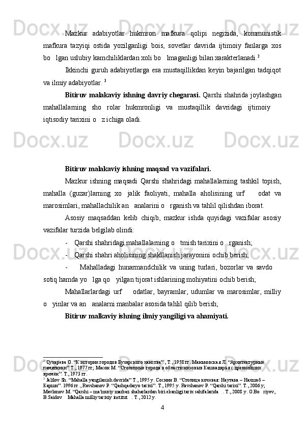 Mazkur   adabiyotlar   hukmron   mafkura   qolipi   negizida,   kommunistik
mafkura   tazyiqi   ostida   yozilganligi   bois,   sovetlar   davrida   ijtimoiy   fanlarga   xos
bo lgan uslubiy kamchiliklardan xoli bo lmaganligi bilan xarakterlanadi.  2
Ikkinchi   guruh   adabiyotlarga  esa   mustaqillikdan   keyin  bajarilgan   tadqiqot
va ilmiy adabiyotlar.  3
Bitiruv malakaviy ishning davriy chegarasi.   Qarshi shahrida joylashgan
mahallalarning   sho rolar   hukmronligi   va   mustaqillik   davridagi   ijtimoiy  	
 
iqtisodiy tarixini o z ichiga oladi.	

Bitiruv malakaviy ishning maqsad va vazifalari.
Mazkur   ishning   maqsadi   Qarshi   shahridagi   mahallalarning   tashkil   topish,
mahalla   (guzar)larning   xo jalik   faoliyati,   mahalla   aholisining   urf     odat   va	
 
marosimlari, mahallachilik an analarini o rganish va tahlil qilishdan iborat.	
 
Asosiy   maqsaddan   kelib   chiqib,   mazkur   ishda   quyidagi   vazifalar   asosiy
vazifalar turzida belgilab olindi:
- Qarshi shahridagi mahallalarning o tmish tarixini o rganish;	
 
- Qarshi shahri aholisining shakllanish jarayonini ochib berish;
- Mahalladagi   hunarmandchilik   va   uning   turlari,   bozorlar   va   savdo  	

sotiq hamda yo lga qo yilgan tijorat ishlarining mohiyatini ochib berish;	
 
Mahallarlardagi   urf     odatlar,   bayramlar,   udumlar   va   marosimlar,   milliy	

o yinlar va an analarni manbalar asosida tahlil qilib berish;	
 
Bitiruv malkaviy ishning ilmiy yangiligi va ahamiyati.
2
  Сухарева О. “К истории городов Бухарского ханства”., Т., 1958 гг. Маньковская Л. “Архитектурн ые 
памятники ”  Т., 1977 гг; Масон М.  “ Столичные города в области низовыв Кашкадарья с древнейших 
времён ” . Т., 1973 гг.
3
  Jalilov Sh. “Mahalla yangilanish davrida” T., 1995 y. Соснин В. “Столица кочевая: Наутака – Нахшаб – 
Карши”. 1996 гг., Ravshanov P. “Qashqadaryo tarixi”. T., 1995 y. Ravshanov P. “Qarshi tarixi”. T., 2006 y; 
Mavlonov M. “Qarshi – ma’muriy markaz shaharlardan biri ekanligi tarix sahifalarida . T., 2008 y. O.Bo riyev, 	
 
B.Saidov  Mahalla milliy tarixiy institut . T., 2012 y.	
 
4 
